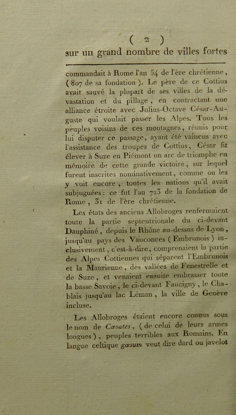 sur un grand nombre de villes fortes commandait à Rome l’an 54 de l’ère chrétienne 7 ( 807 de sa fondation ). Le père de ce Cottius avait sauvé la plupart de ses villes de la dé- vastation et du pillage , en contractant une alliance étroite avec Julius-Octave César-Au- guste qui voulait passer les Alpes. Tous les peuples voisins de ces montagnes, réunis pour lui disputer ce passage, ayant été vaincus avec l’assistance des troupes de Cottius, César fit élever à Suze en Piémont un arc de triomphe en mémoire de cette grande victoire, sur lequel furent inscrites nominativement, comme on les y voit encore , toutes les nations quil avait subjuguées : ce fut l’an 720 de la fondation de Rome , 3i de l’ère chrétienne. Les états des anciens Allobroges renfermaient toute la partie septentrionale du ci-devant Dauphiné , depuis le Rhône au-dessus de Lyon, jusqu’au pays des Vauconces ( Embrunois ) in- clusivement, c’est-à-dire, comprenaient la partie des Alpes Cottiennes qui séparent 1 Embrunois et la Maurienne , des vallées de Fenestreile et de Suze, et venaient ensuite embrasser toute la basse Savoie , le ci-devant Faucigny , 1e Cha- blais jusqu’au lac Léman , la ville de Genève incluse. Les Allobroges étaient encore connus sous le nom de Cœsates , ( de celui de leurs^ armes longues ) , peuples terribles aux Romains. Im langue celtique gœsum veut dire dard ou javelot