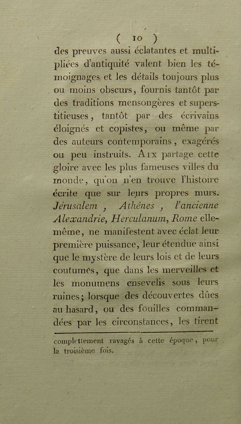 ( ™ ) des preuves aussi éclatantes et multi- pliées d’antiquité valent bien les té- moignages/ et les détails toujours plus ou moins obscurs, fournis tantôt par des traditions mensongères et supers- titieuses , tantôt par des écrivains éloignés et copistes, ou meme par des auteurs contemporains , exagérés ou peu instruits. Aix partage cette gloire avec les plus fameuses villes du monde, quon n’en trouve l’histoire écrite que sur leprs propres murs. Jérusalem } Athènes } ancienne Alexandrie, Herculanum, Rome elle- même, ne manifestent avec éclat leur première puissance, leur étendue ainsi que le mystère de leurs lois et de leurs coutumes, que dans les merveilles et les monumens ensevelis sous leurs ruines; lorsque des découvertes dûes au hasard, ou des fouilles comman- dées par les circonstances, les tirent complettement ravagés à cette époque, pour la troisième fois. /