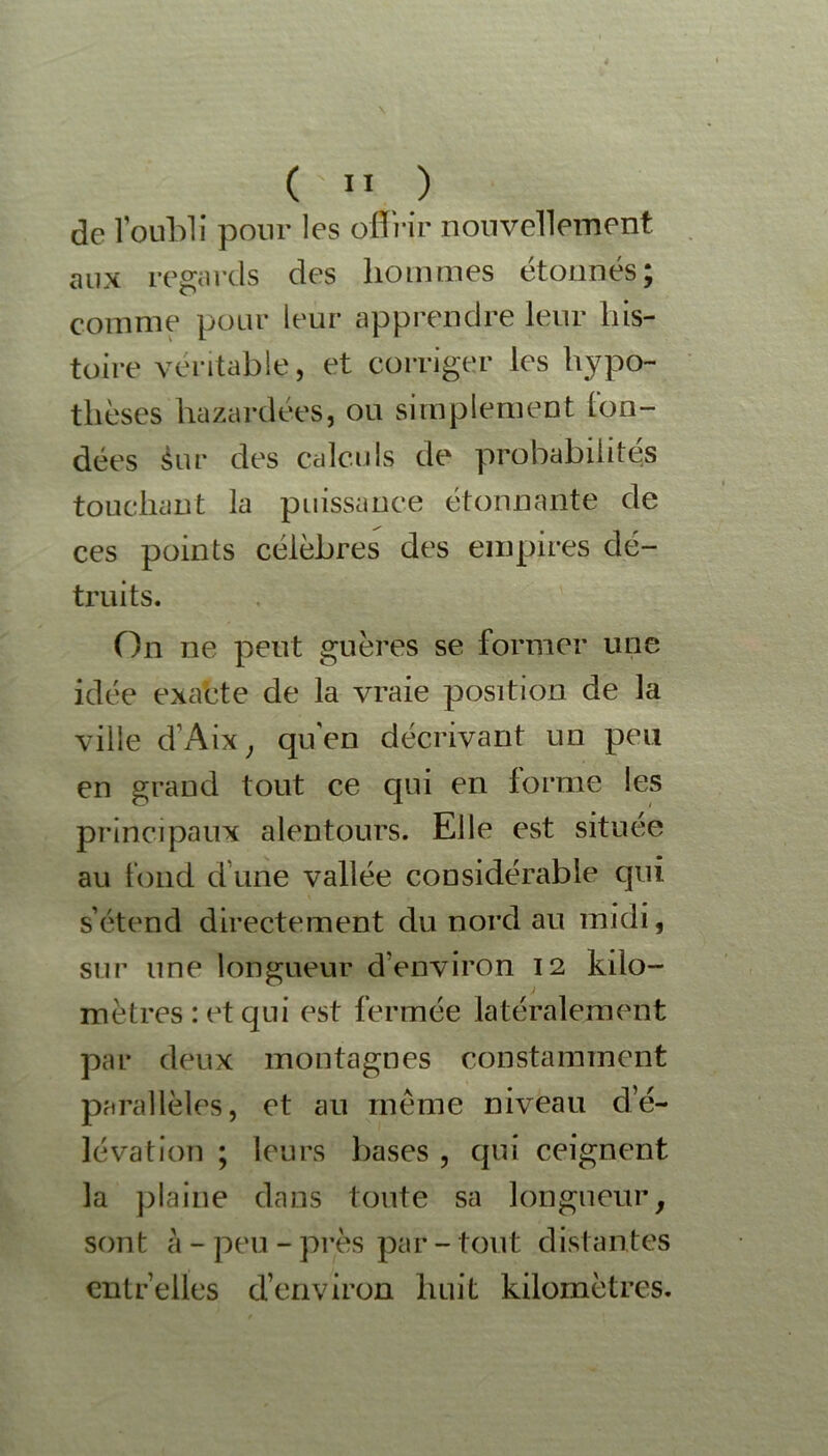 de l oubli pour les offrir nouvellement aux regards des hommes étonnés; comme pour leur apprendre leur his- toire véritable, et corriger les hypo- thèses hazardées, ou simplement (on- dées Sur des calculs de probabilités touchant la puissance étonnante de ces points célèbres des empires dé- truits. On ne peut guères se former une idée exacte de la vraie position de la ville d’Aix, qu'en décrivant un peu en grand tout ce qui en forme les principaux alentours. Elle est située au tond dune vallée considérable qui s’étend directement du nord au midi, sur une longueur d’environ 12 kilo- mètres: et qui est fermée latéralement par deux montagnes constamment parallèles, et au même niveau d’é- lévation ; leurs bases , qui ceignent la plaine dans toute sa longueur, sont à - peu - près par - tout distantes entr’elles d’environ huit kilomètres.