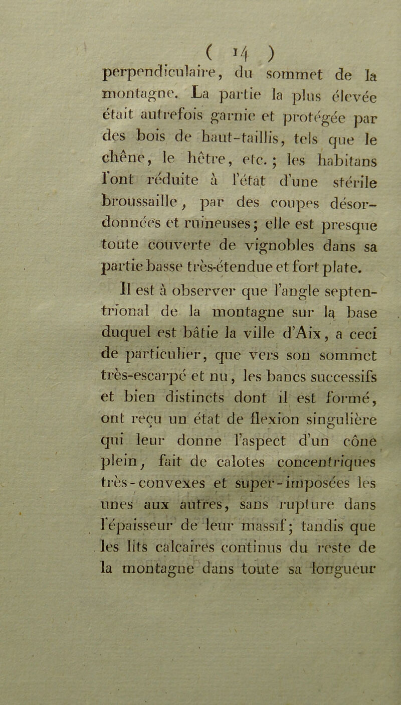 ( >4 ) perpendiculaire, du sommet de la montagne. La partie la plus élevée était autrefois garnie et protégée par des bois de haut-taillis, tels que le chêne, le hêtre, etc.; les liabitans font réduite à letat d’une stérile broussaille, par des coupes désor- données et ruineuses; elle est presque toute couverte de vignobles dans sa partie basse très-étendue et fort plate. Il est à observei* que l’angle septen- trional de la montagne sur la base duquel est bâtie la ville d’Aix, a ceci de particulier, que vers son sommet très-escarpé et nu, les bancs successifs et bien distincts dont il est formé, ont reçu un état de flexion singulière qui leur donne l’aspect d’un cône plein j fait de calotes concentriques très-convexes et super-imposées les unes aux autres, sans rupture dans l’épaisseur de leur massif; tandis que les lits calcaires continus du reste de la montagne dans toute sa longueur