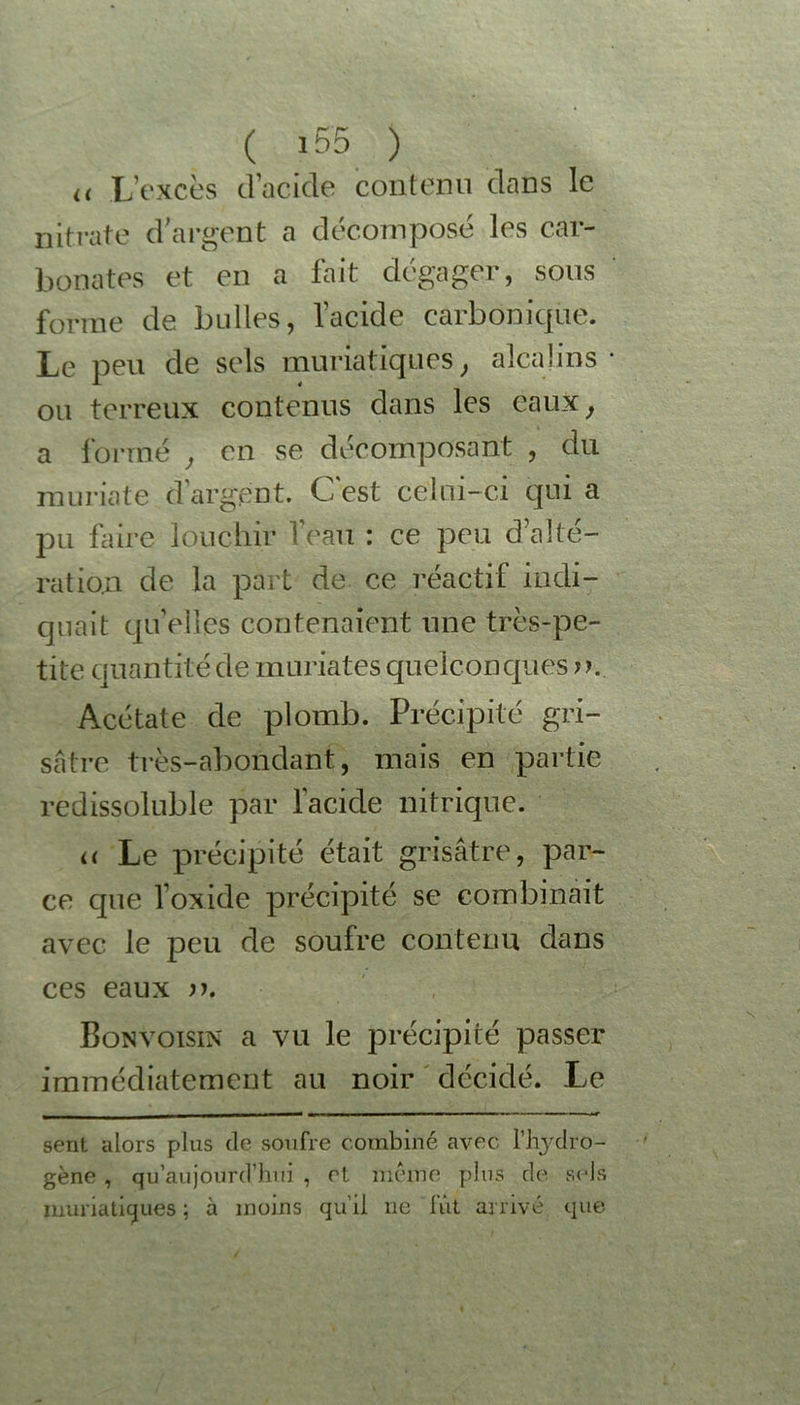 u L’excès d’acide contenu dans le nitrate d’argent a décomposé les car- bonates et en a fait dégager, sous forme de bulles, l’acide carbonique. Le peu de sels muriatiques, alcalins ou terreux contenus dans les eaux, a formé , en se décomposant , du muriate d’argent. C'est celui-ci qui a pu faire louchir l’eau : ce peu d’alté- ration de la part de ce réactif indi- quait qu’elles contenaient une très-pe- tite quantité de mariâtes quelconques o. Acétate de plomb. Précipité gri- sâtre très-abondant, mais en partie redissoluble par l’acide nitrique. << Le précipité était grisâtre, par- ce que l’oxide précipité se combinait avec le peu de soufre contenu dans ces eaux n. Bonvoisin a vu le précipité passer immédiatement au noir décidé. Le sent, alors plus de soufre combiné avec Hydro- gène , qu’aujourd’hui , et même plus de sels muriatiques; à moins qu'il ne fût arrivé que