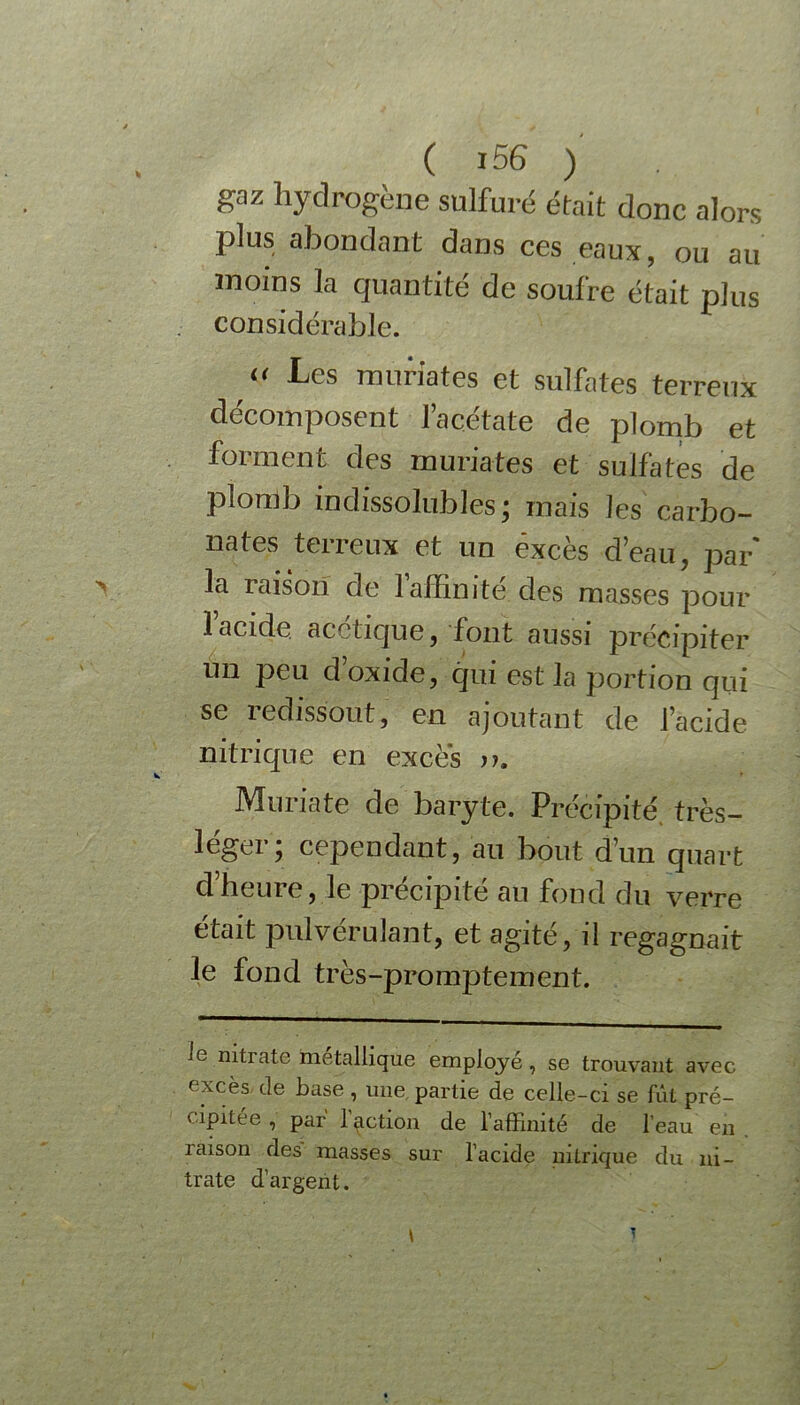 gaz hydrogène sulfuré était donc alors plus abondant dans ces eaux, ou au moins la quantité de soufre était plus considérable. “ Les muriates et sulfates terreux décomposent l’acétate de plomb et forment des murâtes et sulfates de plomb indissolubles ; mais les carbo- nates terreux et un excès d’eau, par la laison de 1 affinité des masses pour l’acide, acétique, font aussi précipiter nn peu d’oxide, qui est la portion qui se redissout, en ajoutant de l’acide nitrique en excès ». Muriate de baryte. Précipité, très- léger; cependant, au bout d’un quart d’heure, le précipité au fond du verre était pulverulant, et agité, il regagnait le fond très-promptement. le nitrate métallique employé, se trouvant avec excès de base , une, partie de celle-ci se fut pré- cipitée , par 1 action de l’affinité de l’eau en laison des masses sur l’acide nitrique du ni- trate d’argent.