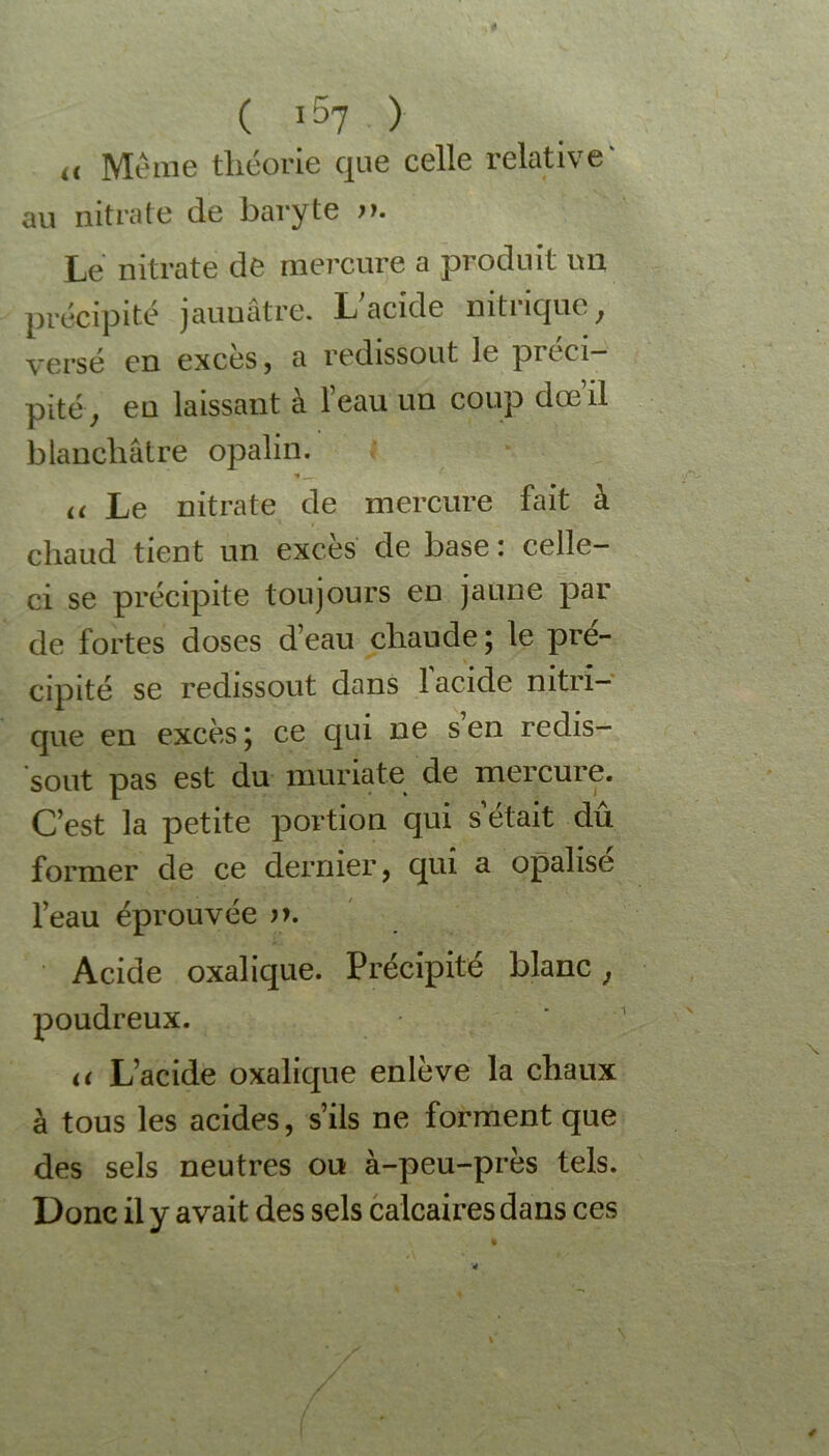 ,, Même théorie que celle relative' au nitrate de baryte Le nitrate de mercure a produit un précipité jaunâtre. L;acide nitrique, versé en excès, a redissout le pitci— pité, eu laissant à l’eau un coup dœ’il blanchâtre opalin. a Le nitrate de mercure fait à chaud tient un excès de base : celle- ci se précipite toujours en jaune par de fortes doses d’eau chaude ; le pré- cipité se redissout dans 1 acide nitri- que en excès; ce qui ne s’en redis- sout pas est du muriate de mercure. C’est la petite portion qui s était dû former de ce dernier, qui a opalise l’eau éprouvée Acide oxalique. Précipité blanc, poudreux. u L’acide oxalique enlève la chaux à tous les acides, s’ils ne forment que des sels neutres ou à-peu-près tels. Donc il y avait des sels calcaires dans ces /