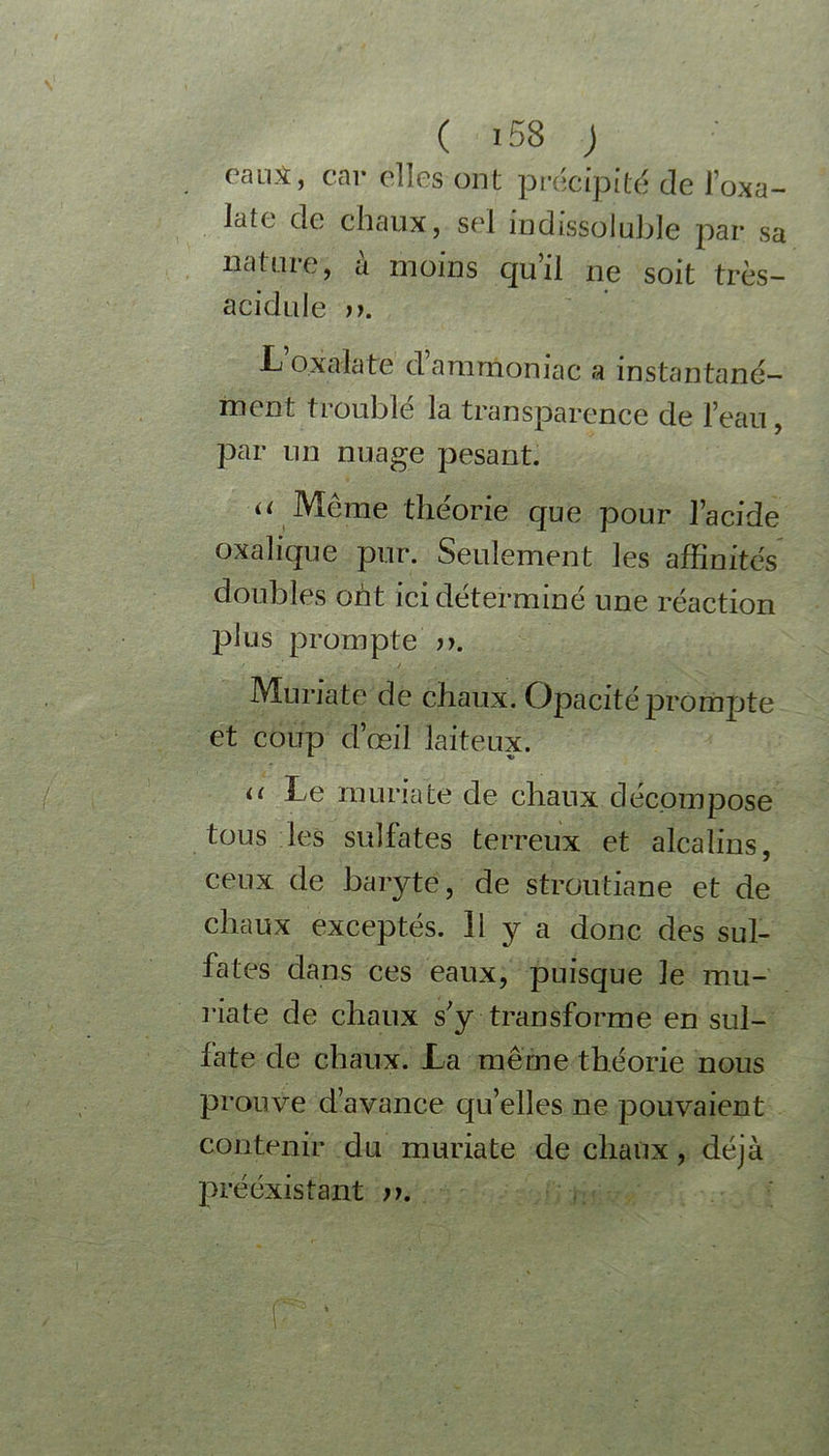 raus, car elles ont précipité de l’oxa- Jdte de chaux, sel indissoluble par sa nature, à moins qu’il ne soit très- acidulé ». L’oxalate d’ammoniac a instantané- ment troublé la transparence de l’eau, par un nuage pesant. “ Même théorie que pour l’acide oxalique pur. Seulement les affinités doubles ont ici déterminé une réaction plus prompte ». Muriate de chaux. Opacité prompte et coup d’œil laiteux. u Le muriate de chaux décompose tous les sulfates terreux et alcalins, ceux de baryte, de stroutiane et de chaux exceptés. Il y a donc des sul- fates dans ces eaux, puisque le mu- riate de chaux s'y transforme en sul- fate de chaux. La même théorie nous prouve d’avance qu’elles ne pouvaient contenir du muriate de chaux, déjà préexistant ». r *