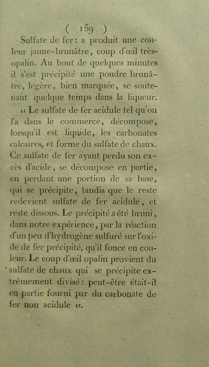 ( *59 ) Sulfate de fer: a produit une cou- leur jaune-brunâtre, coup d’œil très- opalin. Au bout de quelques minutes il s'est précipité une poudre brunâ- tre, légère, bien marquée, se soute- nant quelque temps dans la liqueur. u Le sulfate de fer acidulé tel qu'on fa dans le commerce, décompose, lorsqu’il est liquide, les carbonates calcaires, et forme du sulfate de cliaux. Ce sulfate de fer ayant perdu son ex- cès d’acide, se décompose en partie, en perdant une portion de sa base, qui se précipite, tandis que le reste redevient sulfate de fer acidulé, et reste dissous. Le précipité a été bruni, dans notre expérience, par la réaction d’un peu d’hydrogèüe sulfuré sur l’oxi- de de fer précipité, qu’il fonce en cou- leur. Le coup d’œil opalin provient du sulfate de chaux qui se précipite ex- trêmement divisé: peut-être était-il en partie fourni par du carbonate de fer non acidulé n.