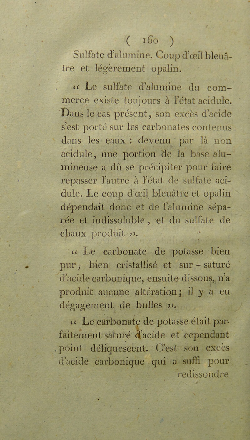 ( J6o ) Sulfate d’alumine. Coupd’œilbleuâ- tre et légèrement opalin. a Le sulfate d’alumine du com- merce existe toujours à l’état acidulé. Dans le cas présent, son excès d’acide s’est porté sur les carbonates contenus dans les eaux : devenu par là non acidulé, une portion de la base alu- mineuse a dû se précipiter pour faire repasser l’autre à l’état de sulfate aci- dulé. Le coup d’œil bleuâtre et opalin dépendait donc et de l’alumine sépa- rée et indissoluble , et du sulfate de chaux produit n. a Le carbonate de potasse bien pur ; bien cristallisé et sur - saturé d’acide carbonique, ensuite dissous, n’a produit aucune altération; il y a eu dégagement de bulles n. a Le carbonate de potasse était par- faitement saturé d’acide et cependant .point déliquescent. C’est son excès d’acide carbonique qui a suffi pour redissoudre