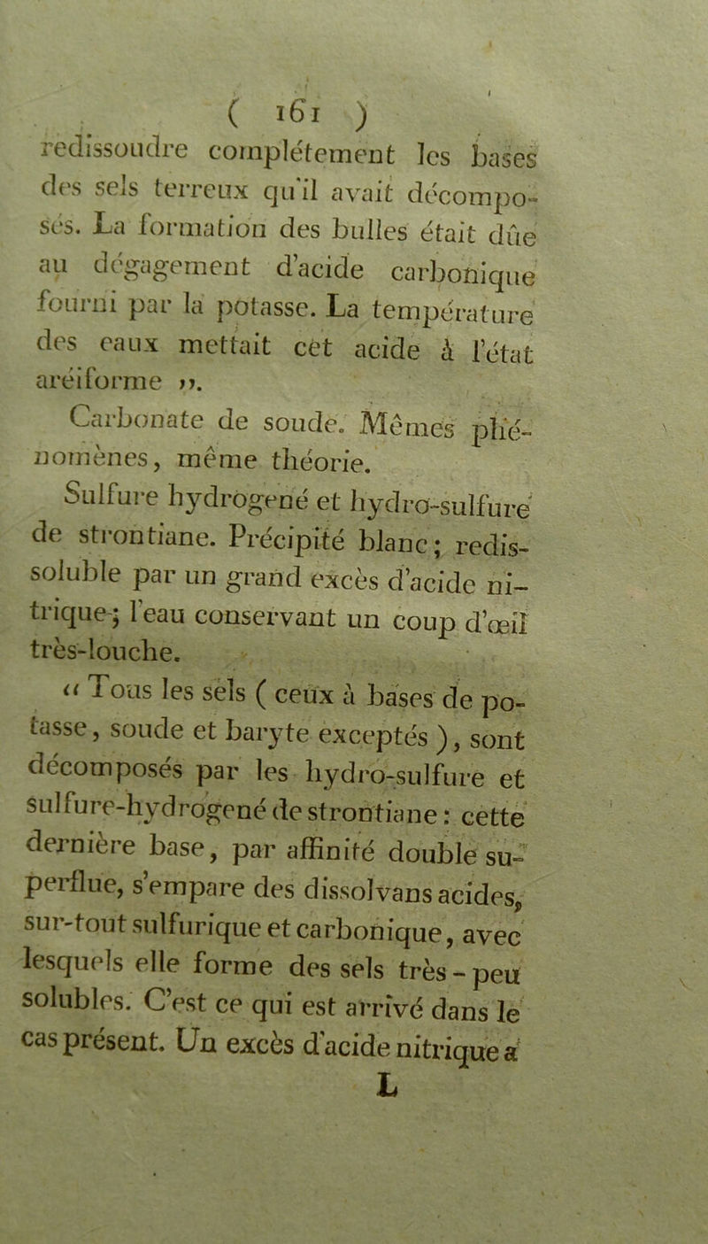 icdissüudre complètement les bases d('s ?( iS terreux cjuil avait décompo- sés. La formation des bulles était due au dégagement d’acide carbonique fourni par la potasse. La température des eaux mettait cét acide à l’état aréiforme n. Caibonate de soudé. Adénies phé- nomènes, même théorie. Sulfure hydrogéné et hydro-sulfure de strontiane. Précipité blanc; redis- soluble par un grand excès d’acidc ni- trique-; 1 eau conservant un coup d’œil très-louche. « Tous les sels ( ceux à bases de po- tasse , soude et baryte exceptés ), sont décomposés par les hydro-sulfure et sul fure-hydrogené de strontiane : cette dernière base, par affinité double su- perflue, s’empare des dissol vans acides, sur-tout sulfurique et carbonique, avec lesquels elle forme des sels très-peu solubles. C’est ce qui est arrivé dans le cas présent. Un excès d'acide nitrique a L