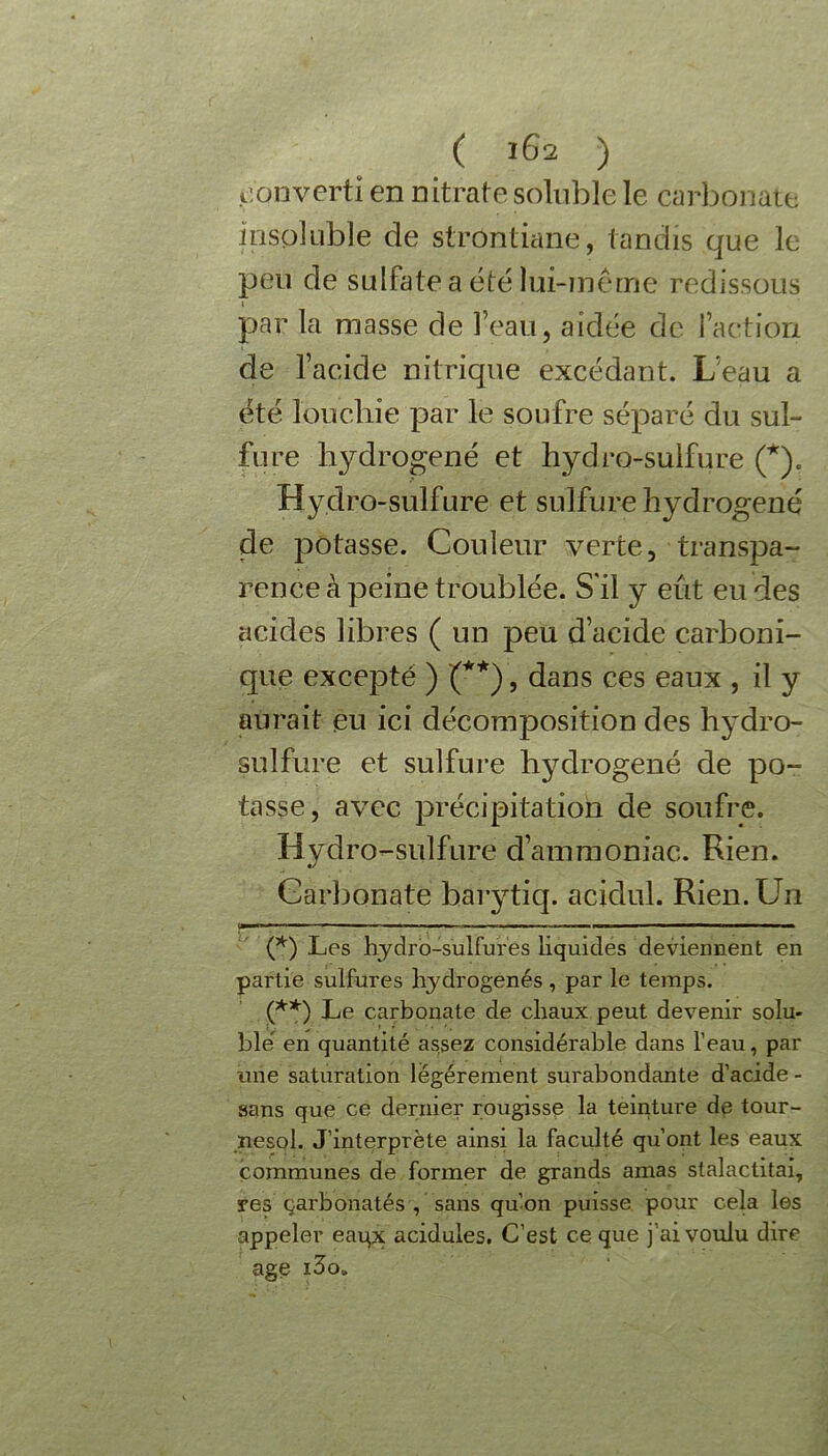 ( 161 ) converti en nitrate soluble le carbonate insoluble de strontiane, tandis que le peu de sulfate a été lui-même redissous » par la masse de l’eau, aidée de l’action de l’acide nitrique excédant. L’eau a été ïouchie par le soufre séparé du sul- fure hydrogéné et hydro-sulfure (*). Hydro-sulfure et sulfure hydrogéné de potasse. Couleur verte, transpa- rence à peine troublée. S'il y eût eu des acides libres ( un peu d’acide carboni- que excepté ) (**), dans ces eaux , il y aurait eu ici décomposition des hydro- sulfure et sulfure hydrogéné de po- tasse, avec précipitation de soufre. Hydro-sulfure d’ammoniac. Rien. Carbonate barytiq. acidul. Rien. Un ■ OX'W — 1 - - ■ ■ ■■—«■I ■—■ ■■■W ■ — III ■■■■ ■■■ I (*) Les hydro-sulfures liquides deviennent en partie sulfures hydrogénés , par le temps. (**) Le carbonate de chaux peut devenir solu- ble en quantité assez considérable dans l’eau, par une saturation légèrement surabondante d’acide - sans que ce dernier rougisse la teinture dp tour- nesol. J’interprète ainsi la faculté qu’ont les eaux communes de former de grands amas stalactitai, res çarbonatés , sans qu’on puisse pour cela les appeler eaqx acidulés. C’est ce que j’ai voulu dire âge i3o„