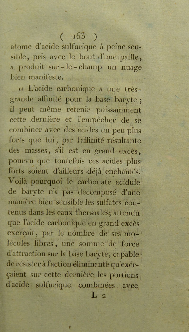 ( >63 ) atome d’acide sulfurique à peine sen- sible, pris avec le bout d’une paille, a produit sur-le-champ un nuage bien manifeste. n L’acide carbonique a une très- grande affinité pour la base baryte ; il peut même retenir puissamment cette dernière et F empêcher de se combiner avec des acides un peu plus forts que lui, par l'affinité résultante des masses, s’il est en grand excès, pourvu que toutefois ces acides plus forts soient d’ailleurs déjà enchaînés. Voilà pourquoi le carbonate acidulé de baryte n’a pas décomposé d’une manière bien sensible les sulfates con- tenus dans les eaux thermales; attendu que l’acide carbonique en grand excès exerçait, par le nombre de ses mo- lécules libres, une somme de force d’attraction sur la base baryte, capable de résister à l’action éliminante qu’exer- çaient sur cette dernière les portions d’acide sulfurique combinées avec L 2