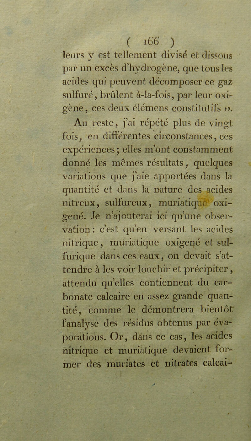 leurs y est tellement divisé et dissous par un excès d’hydrogène, que tous les acides qui peuvent décomposer ce gaz sulfuré, brûlent à-la-fois, par leur oxi- gène, ces deux élémens constitutifs >*. Au reste, j’ai répété plus de vingt fois, en différentes circonstances, ces expériences; elles m’ont constamment donné les mêmes résultats, quelques variations que j’aie apportées dans la quantité et dans la nature des acides nitreux, sulfureux, muriatique oxi- gené. Je n’a jouterai ici qu’une obser- vation : c’est qu’en versant les acides nitrique, muriatique oxigené et sul- furique dans ces eaux, on devait s’at- tendre à les voir louchir et précipiter, attendu quelles contiennent du car- bonate calcaire en assez grande quan- tité, comme le démontrera bientôt l’analyse des résidus obtenus par éva- porations. Or, dans ce cas, les acides nitrique et muriatique devaient for- mer des muriates et nitrates calcai-