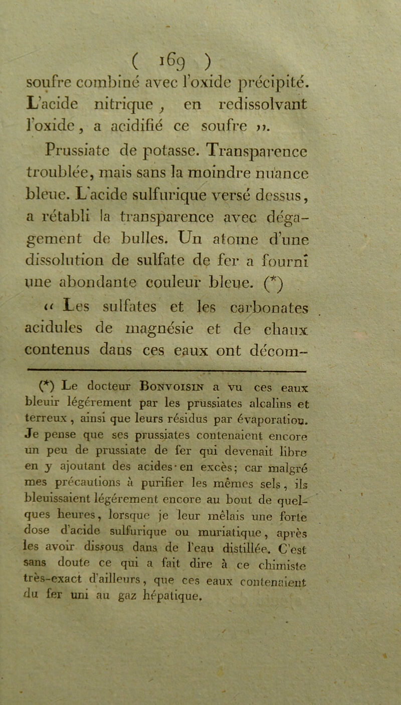 ( ï6g ) soufre combiné avec l’oxide précipité. L’acide nitrique , en redissolvant l’oxide, a acidifié ce soufre >?. Prussiate de potasse. Transparence troublée, mais sans la moindre nuance bleue. L'acide sulfurique versé dessus, a rétabli la transparence avec déga- gement de bulles. Un atome d’une dissolution de sulfate de fer a fourni une abondante couleur bleue. (*) o Les sulfates et les carbonates acidulés de magnésie et de chaux contenus dans ces eaux ont décom- (*) Le docteur Bonvoisin a vu ces eaux bleuir légèrement par les prussiates alcalins et terreux , ainsi que leurs résidus par évaporation. Je pense que ses prussiates contenaient encore un peu de prussiate de fer qui devenait libre en y ajoutant des acides-en excès; car malgré mes précautions à purifier les mêmes sels , ils bleuissaient légèrement encore au bout de quel- ques heures, lorsque je leur mêlais une forte dose d’acide sulfurique ou muriatique, après les avoir dismus dans de l’eau distillée. C’est sans doute ce qui a fait dire a ce chimiste très-exact dailleurs, que ces eaux contenaient du fer uni au gaz hépatique.