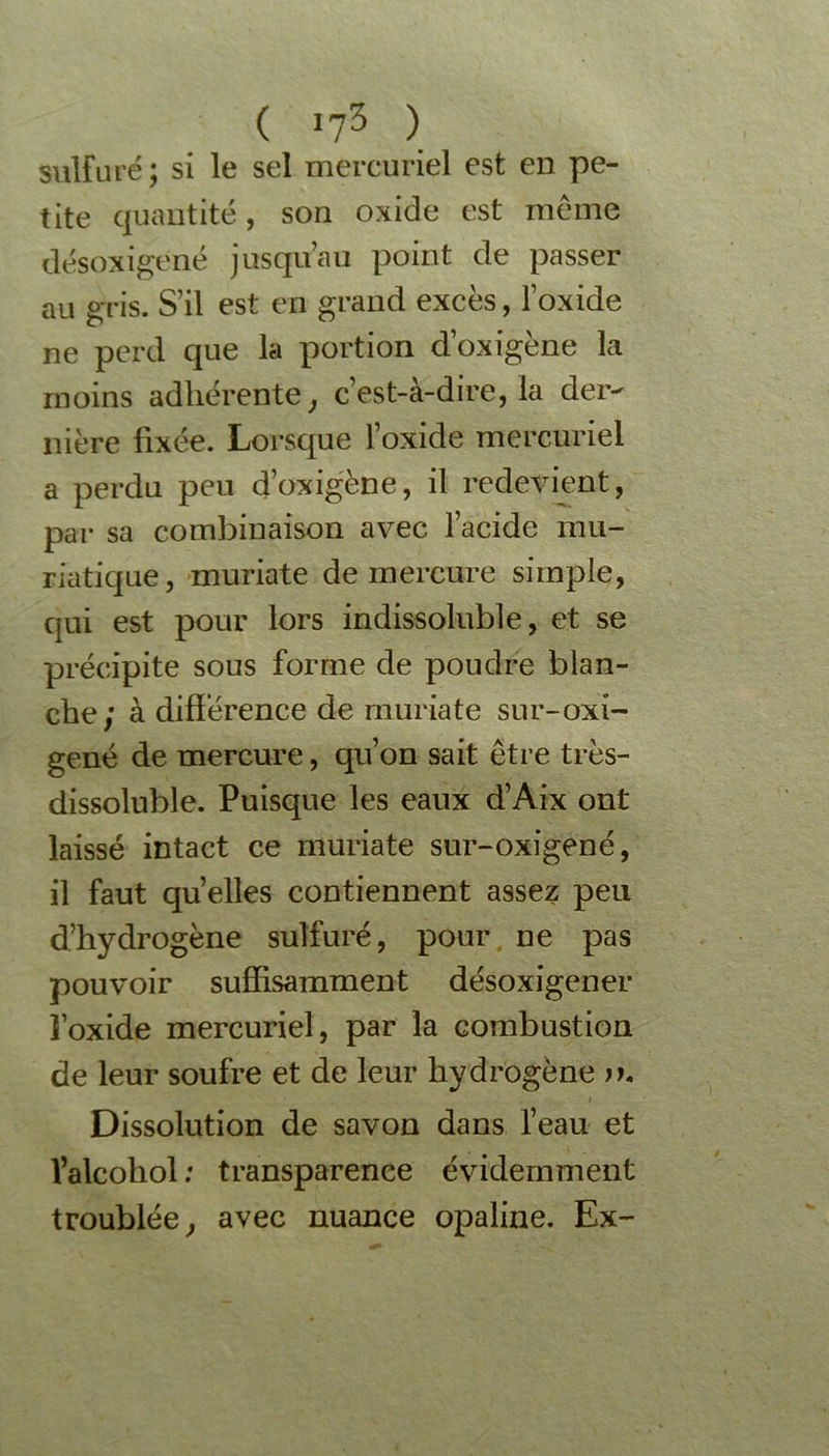 sulfuré; si le sel mercuriel est en pe- tite quantité, son oxide est meme désoxigené jusqu’au point de passer au gris. S’il est en grand excès, l’oxide ne perd que la portion d’oxigène la moins adhérente, c’est-à-dire, la der- nière fixée. Lorsque l’oxide mercuriel a perdu peu d’oxigène, il redevient, par sa combinaison avec l’acide mu- riatique, muriate de mercure simple, qui est pour lors indissoluble, et se précipite sous forme de poudre blan- che; à différence de muriate sur-oxi- gené de mercure, qu’on sait être très- dissoluble. Puisque les eaux d’Aix ont laissé intact ce muriate sur-oxigené, il faut quelles contiennent assez peu d’hydrogène sulfuré, pour ne pas pouvoir suffisamment désoxigener l’oxide mercuriel, par la combustion de leur soufre et de leur hydrogène jk i Dissolution de savon dans l’eau et l’alcoliol : transparence évidemment troublée, avec nuance opaline. Ex-