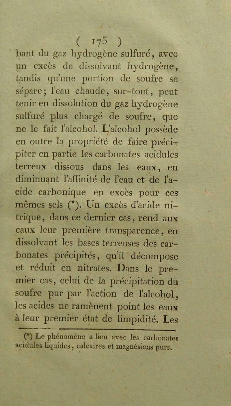 ( *7$ ) bant dn gaz hydrogène sulfuré, avec un excès de dissolvant hydrogène, tandis qu’une portion de soufre se sépare; leau chaude, sur-tout, peut tenir en dissolution du gaz hydrogène sulfuré plus chargé de soufre, que ne le fait falcohol. L’alcohol possède en outre la propriété de faire préci- piter en partie les carbonates acidulés terreux dissous dans les eaux, en diminuant l’affinité de l’eau et de l’a- cide carbonique en excès pour ces mêmes sels (*). Un excès d’acide ni- trique, dans ce dernier cas, rend aux eaux leur première transparence, en dissolvant les bases terreuses des car- bonates précipités, qu’il décompose et réduit en nitrates. Dans le pre- mier cas, celui de la précipitation du soufre pur par l’action de l’alcohol, les acides ne ramènent point les eaux à leur premier état de limpidité. Les O Le phénomène a lieu avec les carbonates acidulés liquides, calcaires et magnésiens purs.