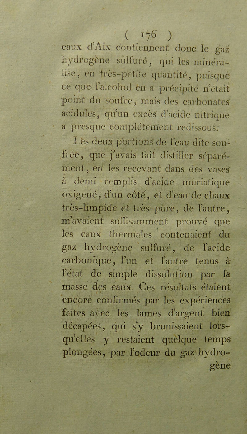 eaux d’Aix contiennent donc le gaz hydrogéné sulfuré, qui les minéra- lisé, en très-petite quantité, puisque ce que iaicohol en a précipité n’était point du soufre, mais des carbonates' acidulés, qu’un excès d’acide nitrique a presque complètement redissouS. les deux portions de l’eau dite sou- fiée, que j’avais fait distiller séparé- ment, en les recevant dans des vases à demi remplis d’acide muriatique oxigeué, d’un côté, et d’eau de chaux très-limpide et très-pure, dé l’autre, m’avaient suffisamment prouvé que les eaux thermales contenaient du gaz hydrogène sulfuré, de l’acide carbonique, l’un et l’autre tenus à l’état de simple dissolution par la masse des eaux Ces résultats étaient encore confirmés par les expériences faites avec les lames d’argent bien décapées, qui s’y brunissaient lors- qu’elles y restaient quelque temps plongées, par l’odeur du gaz hydro- géné