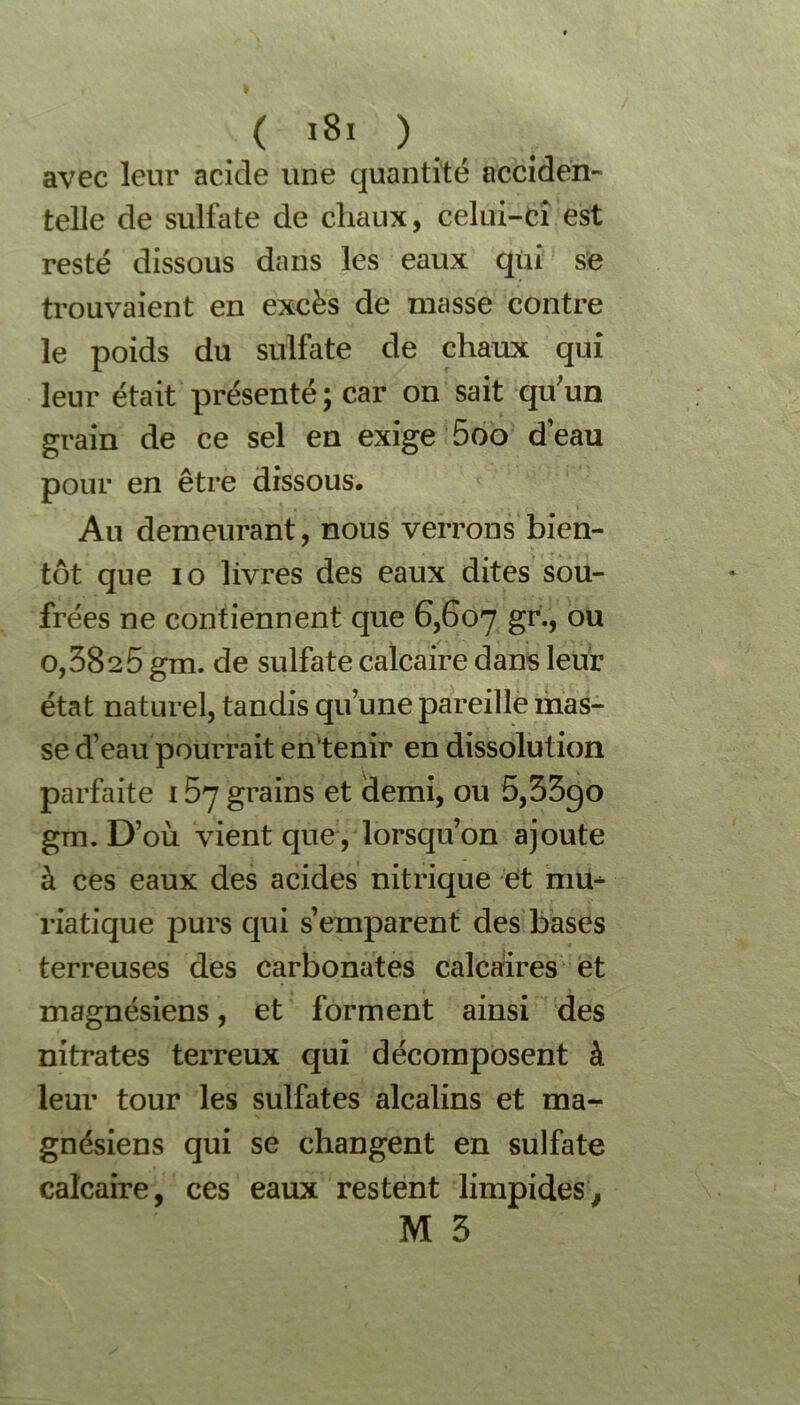 ( *8i ) avec leur acide une quantité acciden- telle de sulfate de chaux, celui-ci est resté dissous dans les eaux qui se trouvaient en excès de masse contre le poids du sulfate de chaux qui leur était présenté; car on sait qu;un grain de ce sel en exige 5oo d’eau pour en être dissous. Au demeurant, nous verrons bien- tôt que io livres des eaux dites sou- frées ne contiennent que 6,607 gr> ou 0,3825 gm. de sulfate calcaire dans leur état naturel, tandis qu’une pareille mas- se d’eau pourrait en'tenir en dissolution parfaite 1 57 grains et demi, ou 5,33go gm. D’où vient que, lorsqu’on ajoute à ces eaux des acides nitrique et mu^ viatique purs qui s’emparent des bases terreuses des carbonates calcaires et magnésiens, et forment ainsi des nitrates terreux qui décomposent à leur tour les sulfates alcalins et ma- gnésiens qui se changent en sulfate calcaire, ces eaux restent limpides, M 3