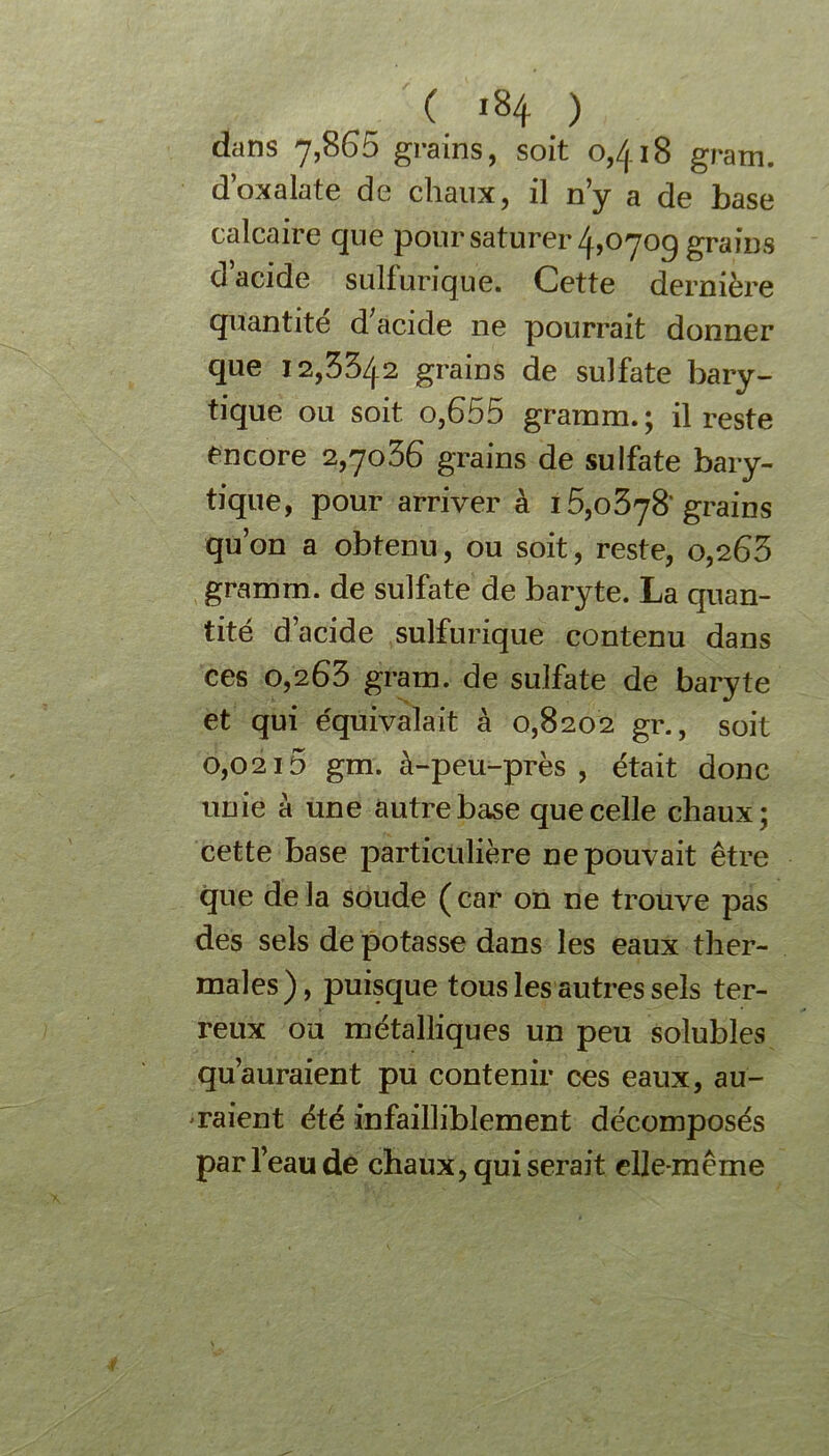 ( i»4 ) dans 7,865 grains, soit o,/( i8 gram. d’oxalate de chaux, il n’y a de base calcaire que pour saturer 4,070g grains d’acide sulfurique. Cette dernière quantité d acide ne pourrait donner que 12,3342 grains de sulfate bary- tique ou soit o,655 gramm.; il reste encore 2,7036 grains de sulfate bary- tique, pour arriver à 1grains qu’on a obtenu, ou soit, reste, 0,263 gramm. de sulfate de baryte. La quan- tité d’acide sulfurique contenu dans ces 0,263 gram. de sulfate de baryte et qui équivalait à 0,8202 gr., soit 0,0215 gm. à-peu-près, était donc unie à une autre base que celle chaux; cette base particulière ne pouvait être que delà soude (car on ne trouve pas des sels de potasse dans les eaux ther- males), puisque tous les autres sels ter- reux ou métalliques un peu solubles qu’auraient pu contenir ces eaux, au- raient été infailliblement décomposés par l’eau de chaux, qui serait elle-même