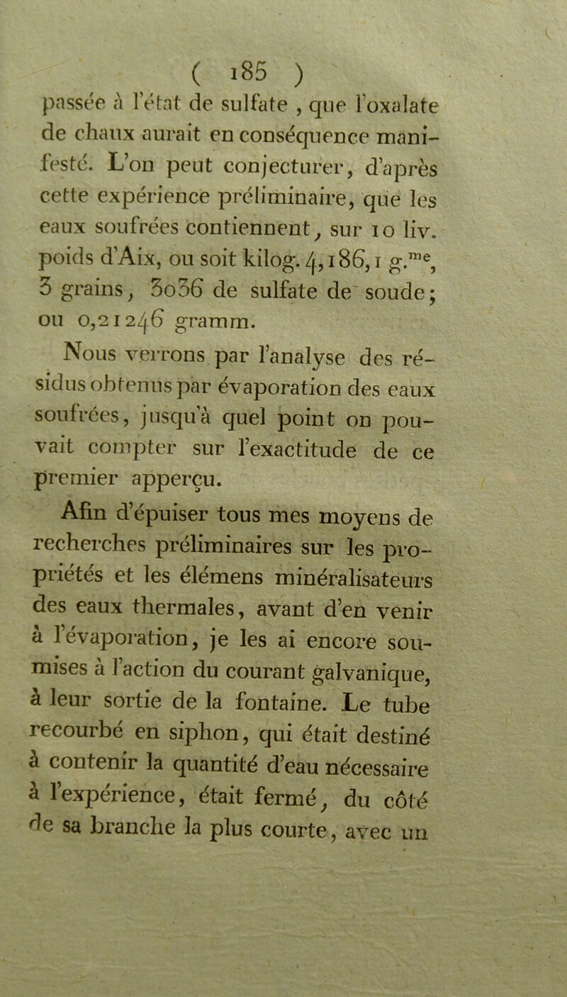 passée à l'état de sulfate , que l’oxalate de chaux aurait en conséquence mani- festé. Lon peut conjecturer, d’après cette expérience préliminaire, que les eaux soufrées contiennent, sur io liv. poids d’Aix, ou soit kilog. 4,186,1 g.me, 3 grains, 3o36 de sulfate de soude; ou 0,21246 gramm. Nous verrons par l’analyse des ré- sidus obtenus par évaporation des eaux soufrées, jusqu a quel point on pou- vait compter sur l’exactitude de ce premier apperçu. Afin d’épuiser tous mes moyens de recherches préliminaires sur les pro- priétés et les élémens minéralisateurs des eaux thermales, avant d’en venir a 1 évaporation, je les ai encore sou- mises à faction du courant galvanique, à leur sortie de la fontaine. Le tube recourbé en siphon, qui était destiné à contenir la quantité d’eau nécessaire à l’expérience, était fermé, du côté de sa branche la plus courte, avec un