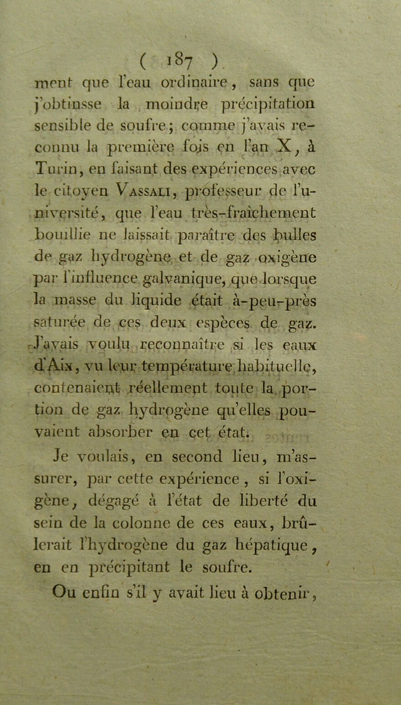 mont que l’eau ordinaire, sans que j’obtinsse la moindre précipitation sensible de soufre; comme j’avais re- connu la première fojs en l’an X, à Turin, en faisant des expériences avec le citoyen Vassali, professeur de l’u- niversité, que l’eau très-fraîchement bouillie ne laissait paraître des bulles de gaz hydrogène et de gaz oxigène par 1 influence galvanique, que lorsque la masse du liquide était à-peu-près saturée de ces deux espèces de gaz. J’avais voulu reconnaître si les eaux d'Aix, vu leur température habituelle, contenaient réellement toute la por- tion de gaz hydrogène quelles pou- vaient absorber en cet état. Je voulais, en second lien, m’as- surer, par cette expérience , si foxi- gène; dégagé à l’état de liberté du sein de la colonne de ces eaux, brû- lerait fhydrogène du gaz hépatique, en en précipitant le soufre. Ou enfin s’il y avait lieu à obtenir ,