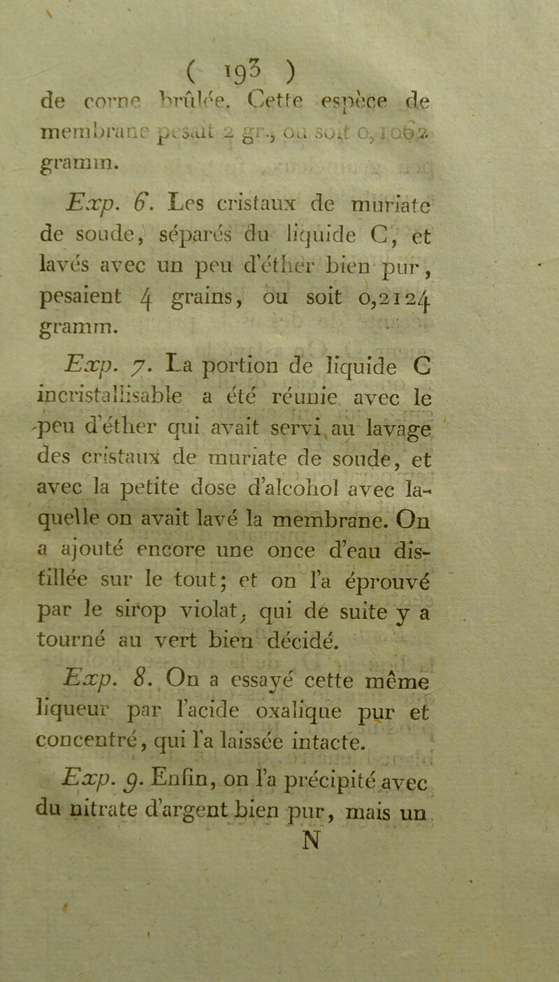 ( >93 ) de corne brûlée. Cette espece de membrane pesai l - g;\, v,.. sod c . : jo v. gramm. Exp. 6. Les cristaux de muriate de soude, séparés du liquide C, et lavés avec un peu d et lier bien pur, pesaient 4 grains, ou soit 0,212/j. gramm. Exp. y. La portion de liquide C incristaîhsable a été réunie avec le peu d'éther qui avait servi au lavage des cristaux de muriate de soude, et avec la petite dose d’alcohol avec la- quelle on avait lavé la membrane. On a ajouté encore une once d’eau dis- tillée sur le tout; et on l’a éprouvé par le sirop violât; qui de suite y a tourné au vert bien décidé. i. Exp. 8. On a essayé cette meme liqueur par l’acide oxalique pur et concentré, qui la laissée intacte. Exp. cj. Enfin, on l’a précipité avec du nitrate d’argent bien pur, mais un N \