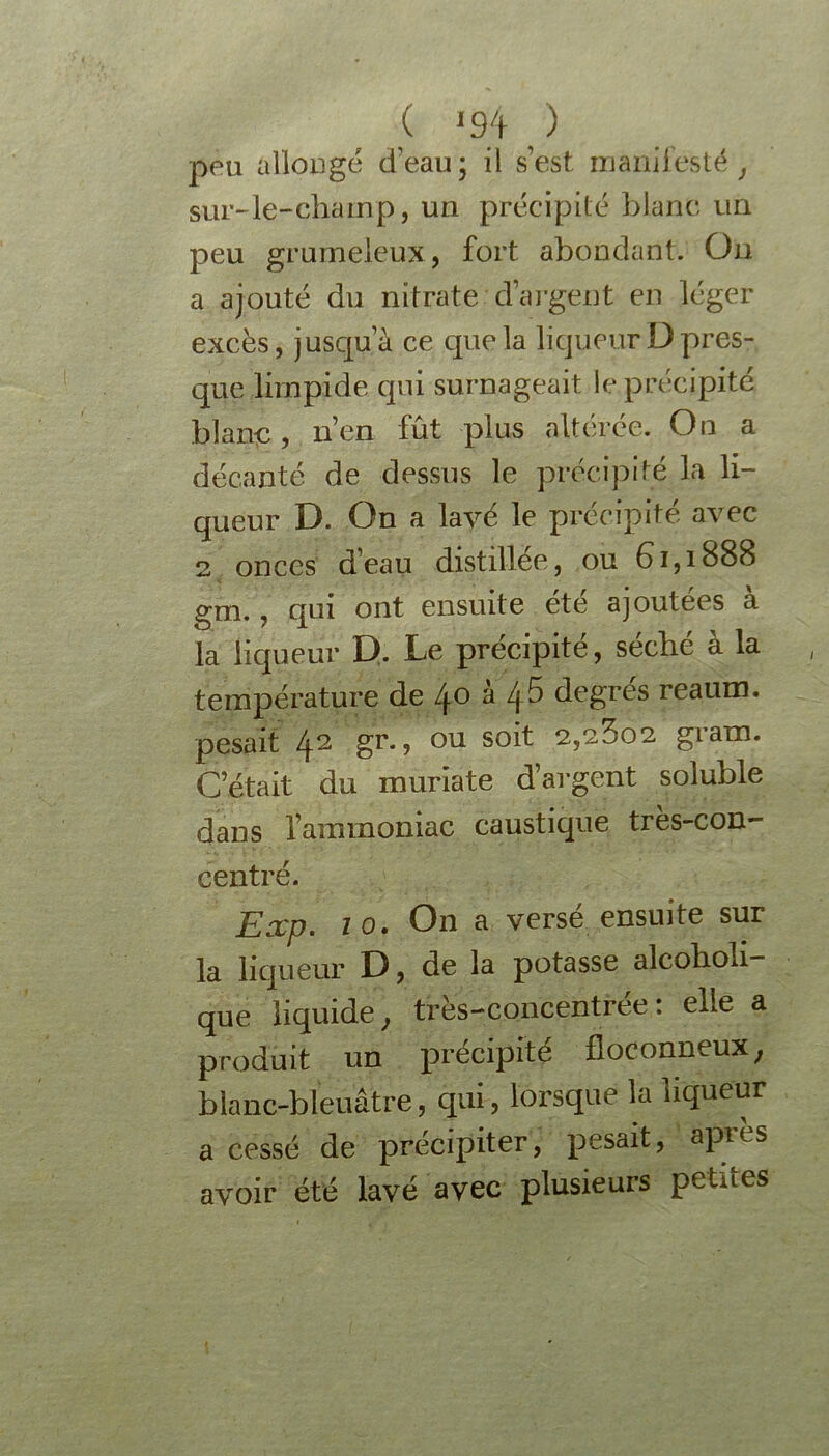 ( «94 ) peu allongé d’eau; il s’est manifesté, sur-le-champ, un précipité blanc un peu grumeleux, fort abondant. On a ajouté du nitrate d’argent en léger excès, jusqu’à ce que la liqueur D pres- que limpide qui surnageait le précipité blanc, n’en fût plus altérée. On a décanté de dessus le précipité la li- queur D. On a lavé le précipité avec 2 onces d’eau distillée, ou 61,1888 gm., qui ont ensuite été ajoutées à la liqueur D. Le précipité, séché à la température de 40 à 45 degrés reaum. pesait 42 gr., ou soit 2,23o2 gram. C’était du muriate d’argent soluble dans l’ammoniac caustique très-con- centré. Exp. 10. On a versé ensuite sur la liqueur D, de la potasse alcoholi- que liquide, très-concentrée: elle a produit un précipité floconneux, blanc-bleuâtre, qui, lorsque la liqueur a cessé de précipiter, pesait, aptes avoir été lavé avec plusieurs petites