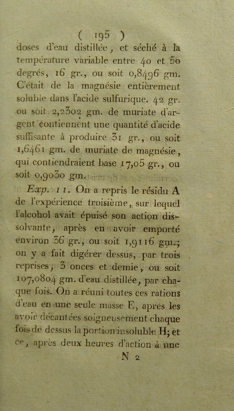 ( /95 ) doses d’eau distillée, et séché à la température variable entre 40 et 5o degrés, 16 gr., ou soit 0,8496 gm. C’était de la magnésie entièrement solubie dans 1 acide sulfurique. 42 gr, ou soit 2,23o2 gm. de muriate d’ar~ gent contiennent une quantité d’acide suffisante à produire 3i gr., ou soit 1,6461 gm. de muriate de magnésie, qui contiendraient base 17,05 gr., ou soit o,go3o gm. Exp. 11. On a repris le résidu A de l’expérience troisième, sur lequel laîcohol avait épuisé son action dis- solvante , après en avoir emporté environ 56 gr., ou soit i,gn6 gm.;; on y a fait digérer dessus, par trois reprises, 3 onces et demie, ou soit 107,0804 gm. d’eau distillée, par cha- que fois. On a réuni toutes ces rations d’eau en une seule masse E, apres les avoir decantées soigneusement chaque fois de dessus la portion insoluble H; et Cf' > apres deux heures d’action à une