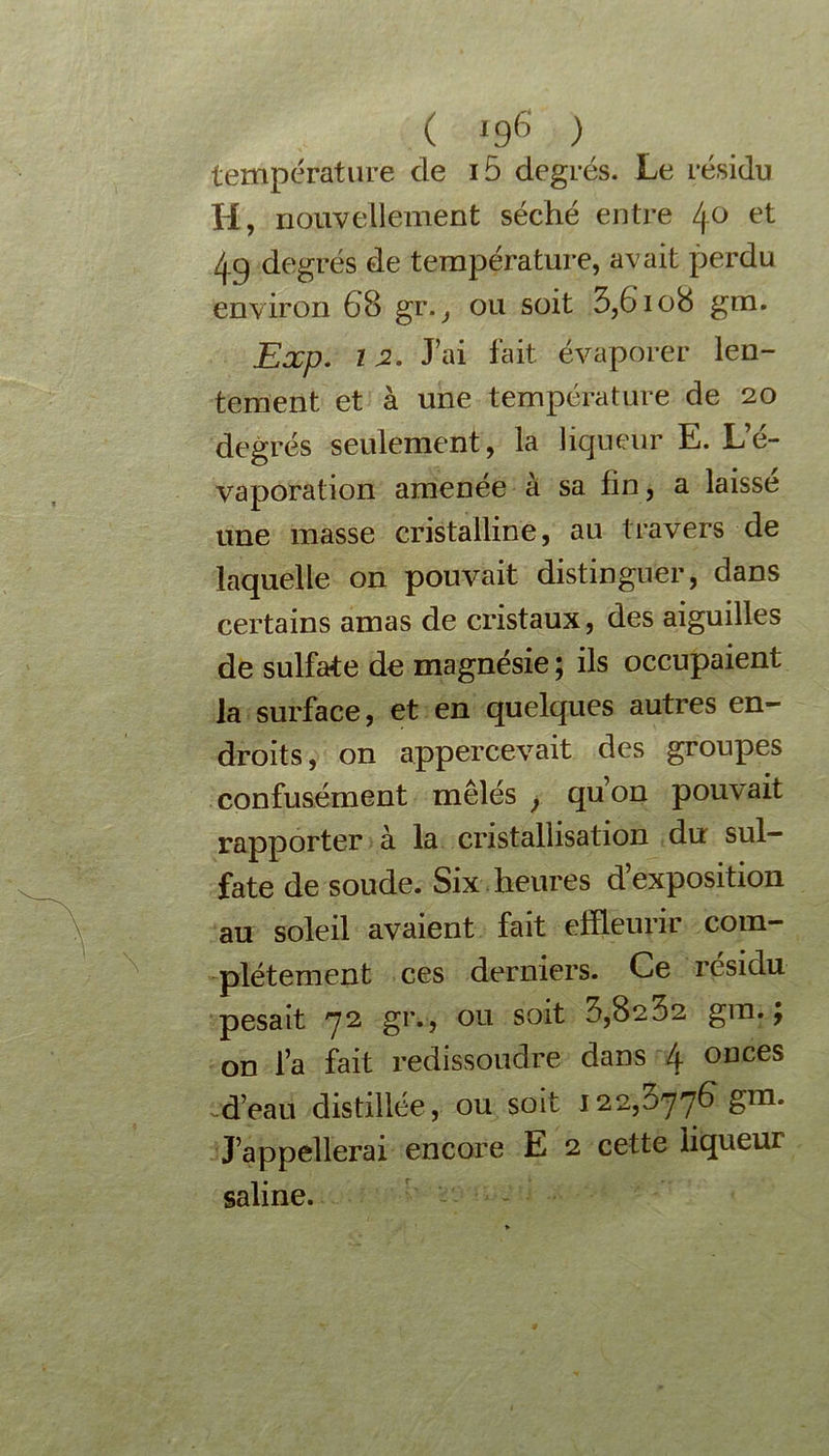 ( *96 ) température de i5 degrés. Le résidu H, nouvellement séché entre 4° et 49 degrés de température, avait perdu environ 68 gr., ou soit 3,6108 gm. Exp. 12. J’ai fait évaporer len- tement et à une température de 20 degrés seulement, la liqueur E. L’é- vaporation amenée à sa fin, a laisse une masse cristalline, au travers de laquelle on pouvait distinguer, dans certains amas de cristaux, des aiguilles de sulfate de magnésie ; ils occupaient la surface, et en quelques autres en- droits, on appercevait des groupes confusément mêlés > qu’on pouvait rapporter à la cristallisation du sul- fate de soude. Six heures d’exposition au soleil avaient fait effleurir com- plètement ces derniers. Ce résidu pesait 72 gr., ou soit 3,8232 gm. ; on l’a fait redissoudre dans 4 onces d’eau distillée, ou soit 122,577€ gm. J’appellerai encore E 2 cette liqueur saline.