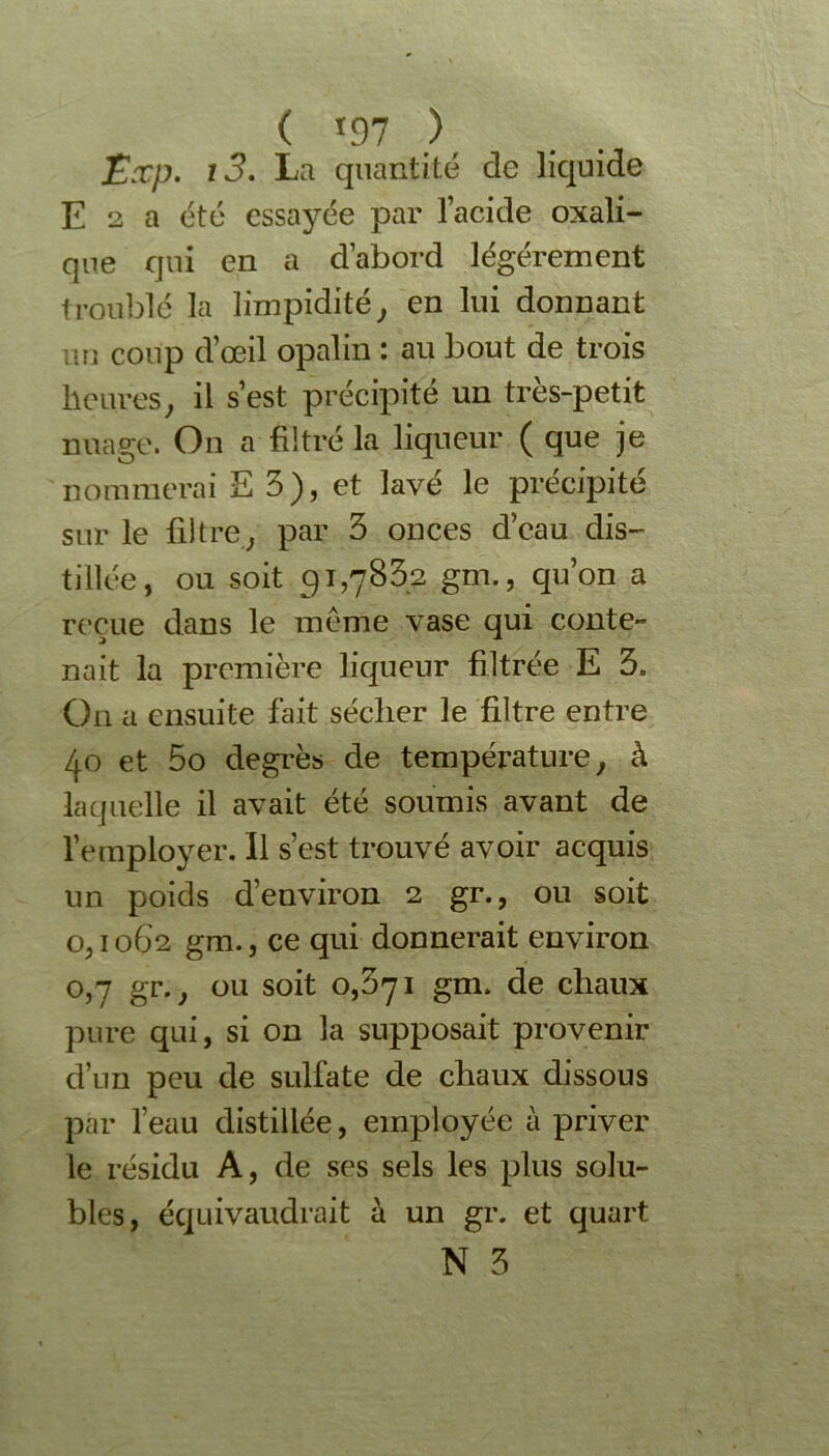 ( *97 )' Exp. i3. La quantité de liquide E 2 a été essayée par l’acide oxali- que qui en a d’abord légèrement troublé la limpidité, en lui donnant un coup d’œil opalin : au bout de trois heures, il s’est précipité un très-petit nuage. On a filtré la liqueur ( que je nommerai E 3), et lavé le précipité sur le filtre, par 3 onces d’eau dis- tillée, ou soit 91,7832 gm., qu’on a reçue dans le meme vase qui conte- nait la première liqueur filtrée E 3. On a ensuite fait sécher le filtre entre 40 et 5o degrés de température, à laquelle il avait été soumis avant de l’employer. Il s’est trouvé avoir acquis un poids d’environ 2 gr., ou soit 0,1062 gm., ce qui donnerait environ 0,7 gr., ou soit 0,371 gm. de chaux pure qui, si on la supposait provenir d’un peu de sulfate de chaux dissous par l’eau distillée, employée à priver le résidu A, de ses sels les plus solu- bles, équivaudrait à un gr. et quart