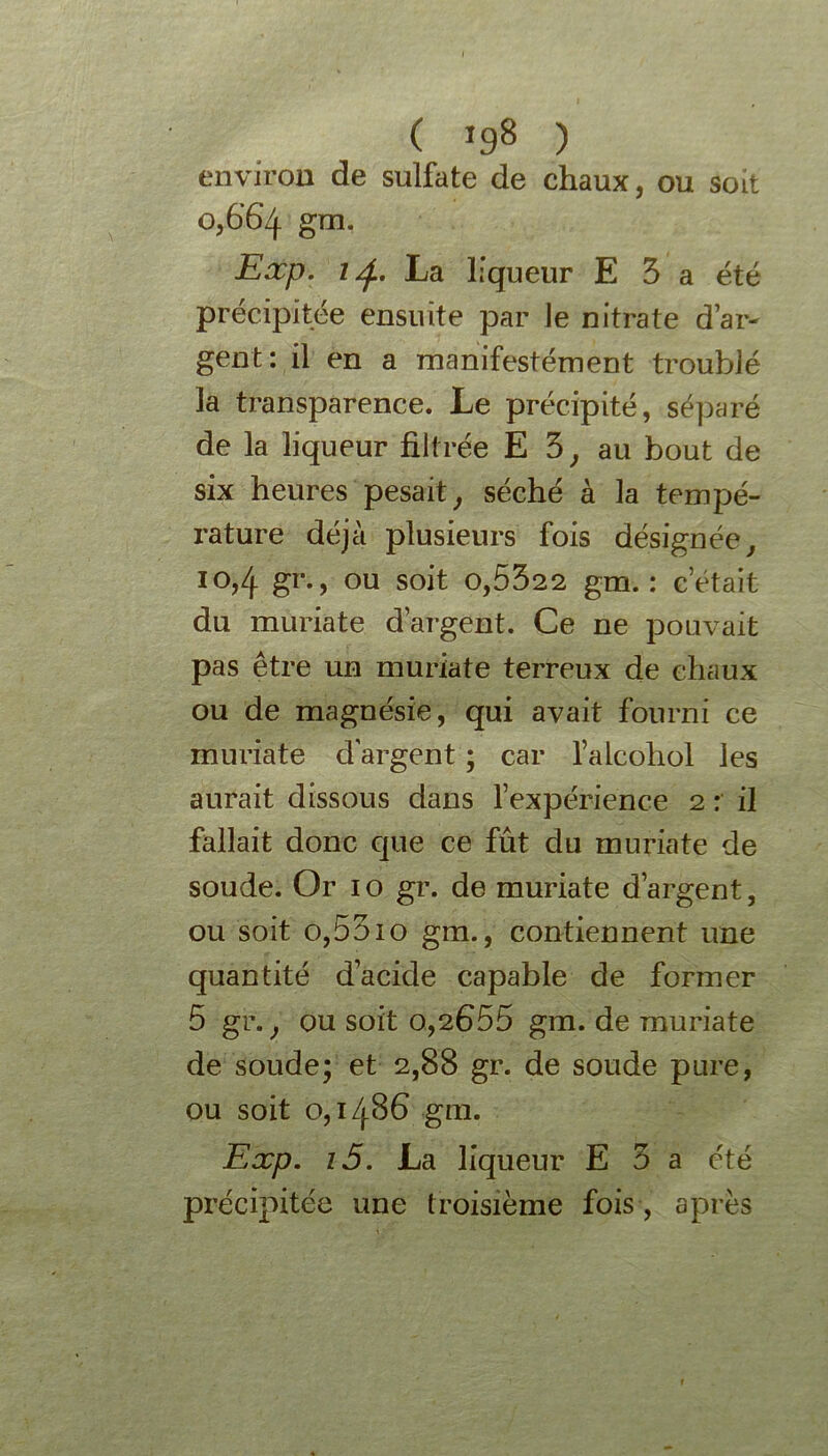 ( }98 ) environ de sulfate de chaux, ou soit 0,6’6’zj. gm. Exp. 1La liqueur E 3 a été précipitée ensuite par le nitrate dar- gent: il en a manifestément troublé la transparence. Le précipité, séparé de la liqueur filtrée E 3, au bout de six heures pesait, séché à la tempé- rature déjà plusieurs fois désignée, 10,4 gr., ou soit 0,5322 gm. : c était du muriate d’argent. Ce ne pouvait pas être un muriate terreux de chaux ou de magnésie, qui avait fourni ce muriate d'argent ; car l’alcohol les aurait dissous dans l’expérience 2 : il fallait donc que ce fût du muriate de soude. Or 1 o gr. de muriate d’argent, ou soit o,55io gm., contiennent une quantité d’acide capable de former 5 gr., ou soit 0,2655 gm. de muriate de soude; et 2,88 gr. de soude pure, ou soit 0,1486 gm. Exp. i5. La liqueur E 3 a été précipitée une troisième fois , après