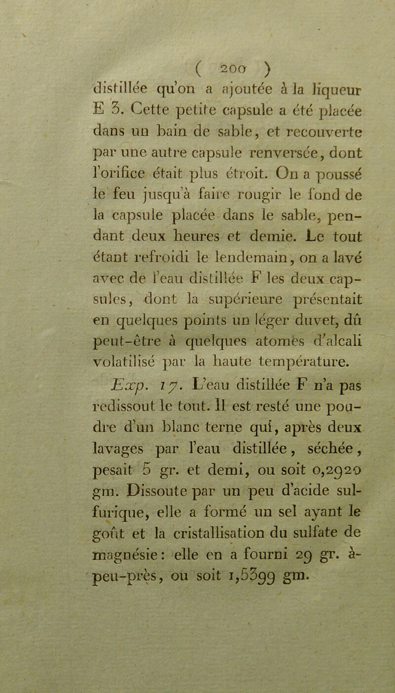 ( 20a ) distillée qu’on a ajoutée à la liqueur E 3. Cette petite capsule a été placée dans un bain de sable, et recouverte par une autre capsule renversée, dont l’orifice était plus étroit. On a poussé le feu jusqu’à faire rougir le fond de la capsule placée dans le sable, pen- dant deux heures et demie. Le tout étant refroidi le lendemain, on a lavé avec de l’eau distillée F les deux cap- sules, dont la supérieure présentait en quelques points un léger duvet, dû peut-être à quelques atomes d’alcali volatilisé par la haute température. Exp. ip. L’eau distillée F n’a pas redissout le tout. Il est resté une pou- dre d’un blanc terne qui, après deux lavages par l’eau distillée, séchée, pesait 5 gr. et demi, ou soit 0,2929 gm. Dissoute par un peu d’acide sul- furique, elle a formé un sel ayant le goût et la cristallisation du sulfate de magnésie : elle en a fourni 29 gr. à- peu-près, ou soit 1,5399 Sm*