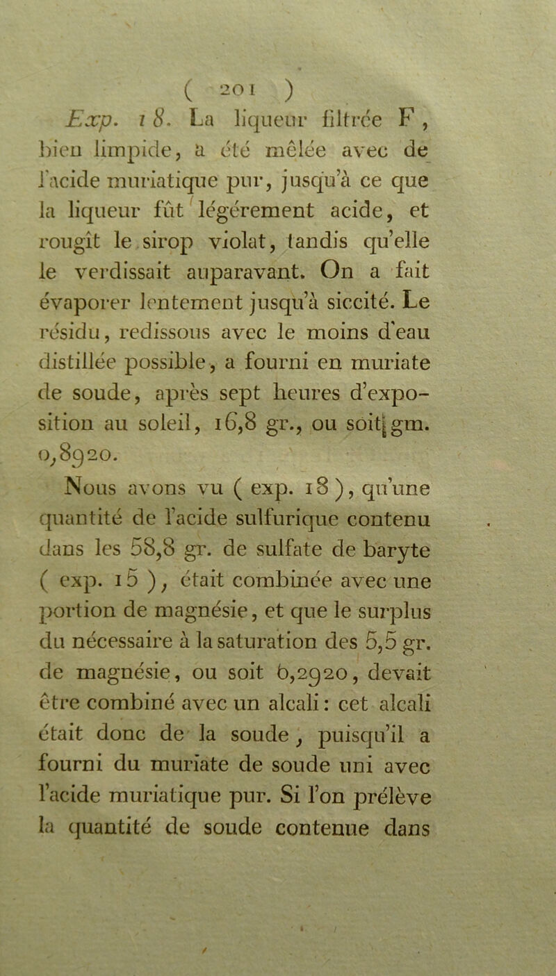 Exp. 18. La liqueur filtrée F , bien limpide, a été mêlée avec de l'acide muriatique pur, jusqua ce que la liqueur fut légèrement acide, et rougit le sirop violât, tandis qu’elle le verdissait auparavant. On a fait évaporer lentement jusqu’à siccité. Le résidu, redissous avec le moins d'eau distillée possible, a fourni en muriate de soude, après sept heures d’expo- sition au soleil, 16,8 gr., ou soitjgm. o, 8920. Nous avons vu ( exp. 18), qu’une quantité de l’acide sulfurique contenu dans les 58,8 gr. de sulfate de baryte ( exp. 15 ) ; était combinée avec une portion de magnésie, et que le surplus du nécessaire à la saturation des 5,5 gr. de magnésie, ou soit 6,2920, devait être combiné avec un alcali : cet alcali était donc de la soude, puisqu’il a fourni du muriate de soude uni avec l’acide muriatique pur. Si l’on prélève la quantité de soude contenue dans