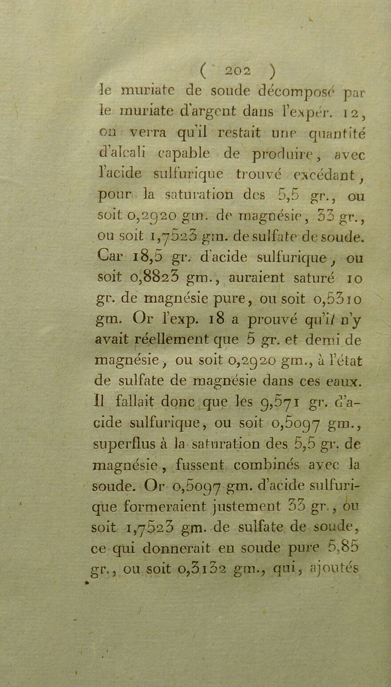 3e muriate de soude décomposé par le muriate d'argent dans l’expér. 12, on verra qu’il restait une quantité d’alcali capable de produire, avec l’acide sulfurique trouvé excédant y pour la saturation des 5,5 gr., ou soit 0,2920 gm. de magnésie, 33 gr., ou soit 1,75.23 gm. de sulfate de soude. Car i8,5 gr, d acide sulfuric[ue, ou soit 0,8823 gm., auraient saturé 10 gr. de magnésie pure, ou soit o,53jo gm. Or l’exp. 18 a prouvé qu’ii n’y avait réellement que 5 gr. et demi de magnésie, ou soit 0,2920 gm., à l’état de sulfate de magnésie dans ces eaux. Il fallait donc que les 9,571 gr. d’a- cide sulfurique, ou soit 0,5097 gm., superflus à la saturation des 5,5 gr. de magnésie, fussent combinés avec la sonde. Or 0,5097 gm. d’acide sulfuri- que formeraient justement 33 gr., ou soit 1,7523 gm. de sulfate de soude, ce qui donnerait en soude pure 5,85 gr., ou soit o,3132 gm., qui, ajoutés \