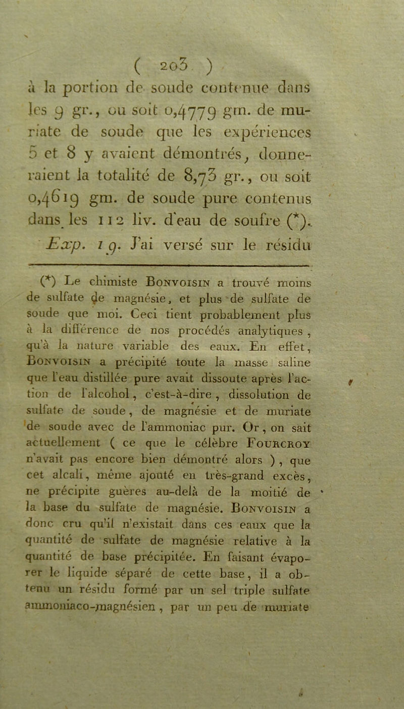 à la portion de soude contenue dans les y gr., ou soit 0,4779 gin. de mu- riate de soude que les expériences 5 et 8 y avaient démontrés, donne- raient la totalité de 8,73 gr., ou soit 0,461g gm. de soude pure contenus dans les 112 liv. d'eau de soufre (*).. Exp. 1 g. J’ai versé sur le résidu (*) Le chimiste Bonvoisin a trouvé moms de sulfate çle magnésie, et plus de sulfate de soude que moi. Ceci tient probablement plus a la différence de nos procédés analytiques , qu’à la nature variable des eaux. En effet, Bonvoisin a précipité toute la masse saline que l’eau distillée pure avait dissoute après l’ac- tion de falcohol, c’est-à-dire , dissolution de sulfate de soude, de magnésie et de muriate de soude avec de l’ammoniac pur. Or , on sait actuellement ( ce que le célèbre Fourcroy n’avait pas encore bien démontré alors ) , que cet alcali, même ajouté en très-grand excès, ne précipite guères au-delà de la moitié de * la base du sulfate de magnésie. Bonvoisin a donc cru qu’il n’existait dans ces eaux que la quantité de sulfate de magnésie relative à la quantité de base précipitée. En faisant évapo- rer le liquide séparé de cette base, il a ob- tenu un résidu formé par un sel triple sulfate ammoniaco-magnésien , par un peu de muriate \