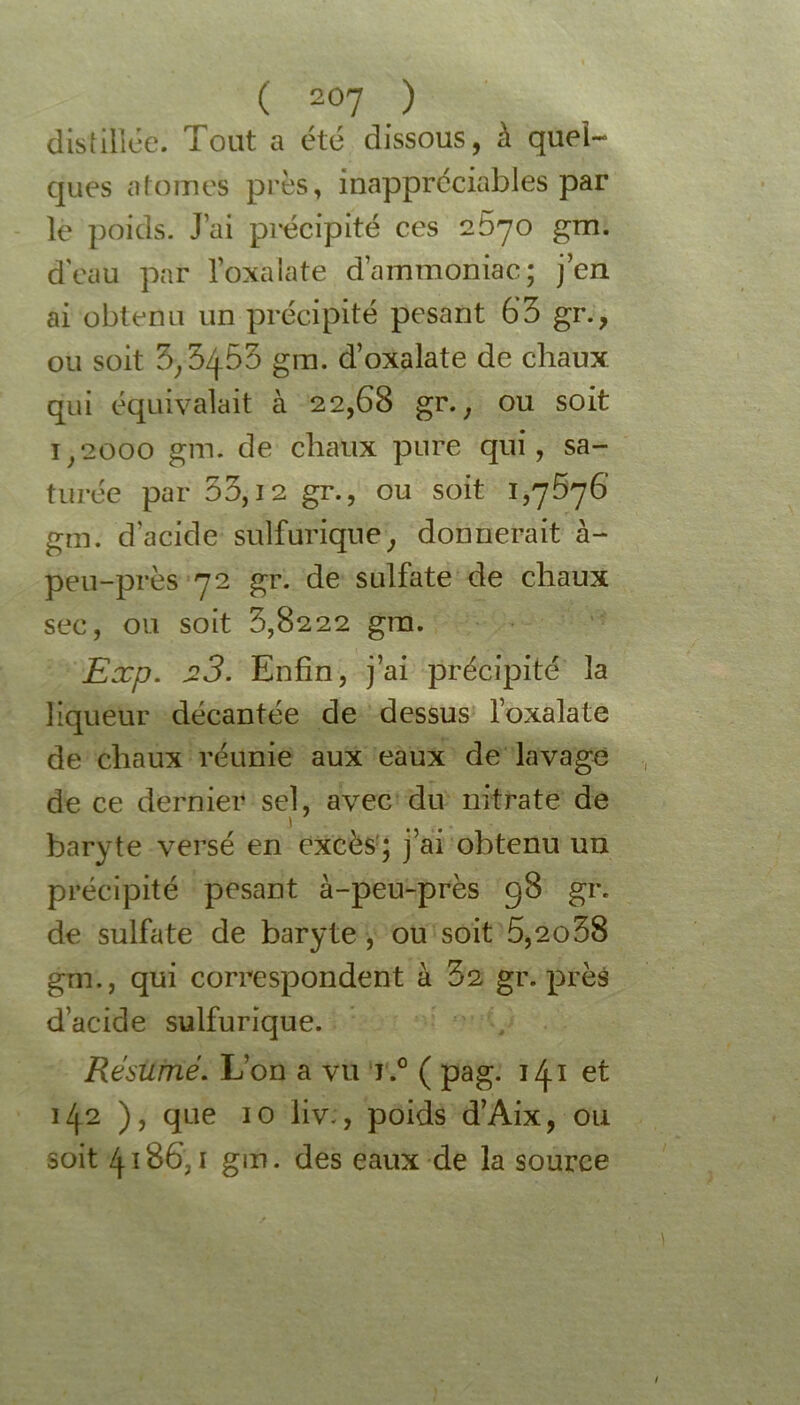 disiiliée. Tout a été dissous, à quel- ques atomes près, inappréciables par le poids. J’ai précipité ces 2670 gm. d'eau par l’oxalate d’ammoniac; j’en ai obtenu un précipité pesant 63 gr., ou soit 3,3453 gm. d’oxalate de chaux qui équivalait à 22,68 gr. , ou soit 1,2000 gm. de chaux pure qui, sa- turée par 33,12 gr., ou soit 1,7676 gm. d’acide sulfurique, donnerait à- peu-près 72 gr. de sulfate de chaux sec, ou soit 3,8222 gm. Exp. si3. Enfin, j’ai précipité la liqueur décantée de dessus loxalate de chaux réunie aux eaux de lavage de ce dernier sel, avec du nitrate de baryte versé en excès; j’ai obtenu un précipité pesant à-peu-près 98 gr. de sulfate de baryte , ou soit 5,2o38 gm., qui correspondent à 62 gr. près d’acide sulfurique. Résumé. L’on a vu j .° ( pag. 141 et 142 ), que 10 liv., poids d’Aix, ou soit 4186,1 gm. des eaux de la source