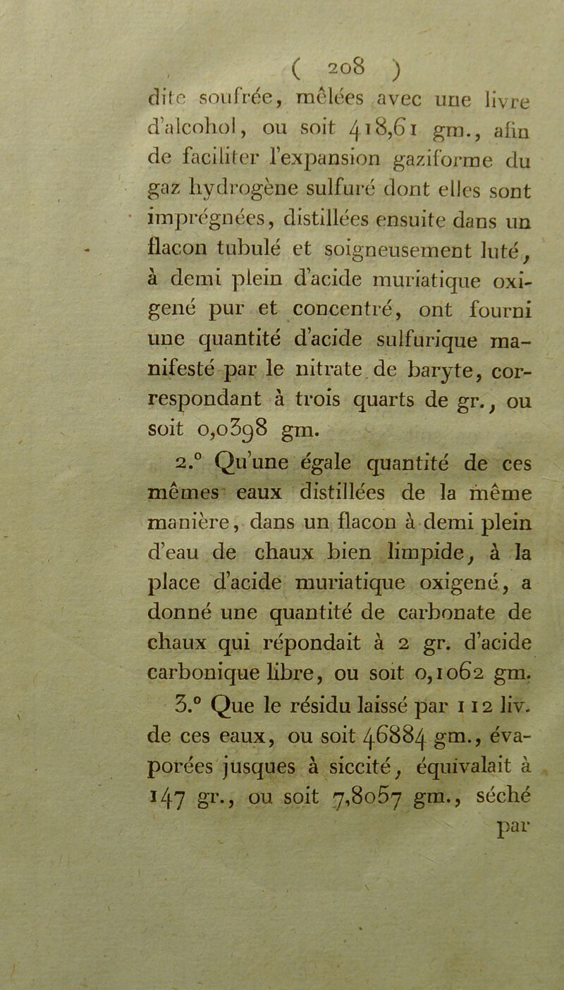 dite soufrée, mêlées avec une livre d’alcohol, ou soit 41 ^5^ 1 gm., afin de faciliter l’expansion gaziforme du gaz hydrogène sulfuré dont elles sont imprégnées, distillées ensuite dans un flacon tubulé et soigneusement luté, à demi plein d’acide muriatique oxi- gêné pur et concentré, ont fourni une quantité d’acide sulfurique ma- nifesté par le nitrate de baryte, cor- respondant à trois quarts de gr., ou soit 0,0 3q 8 gm. 2.0 Qu’une égale quantité de ces mêmes eaux distillées de la même manière, dans un flacon à demi plein d’eau de chaux bien limpide, à la place d’acide muriatique oxigené, a donné une quantité de carbonate de chaux qui répondait à 2 gr. d’acide carbonique libre, ou soit 0,1062 gm. 3.° Que le résidu laissé par 112 liv. de ces eaux, ou soit 46884 gm., éva- porées jusques à siccité, équivalait à 14? gr., ou soit 7,8067 gm., séché par