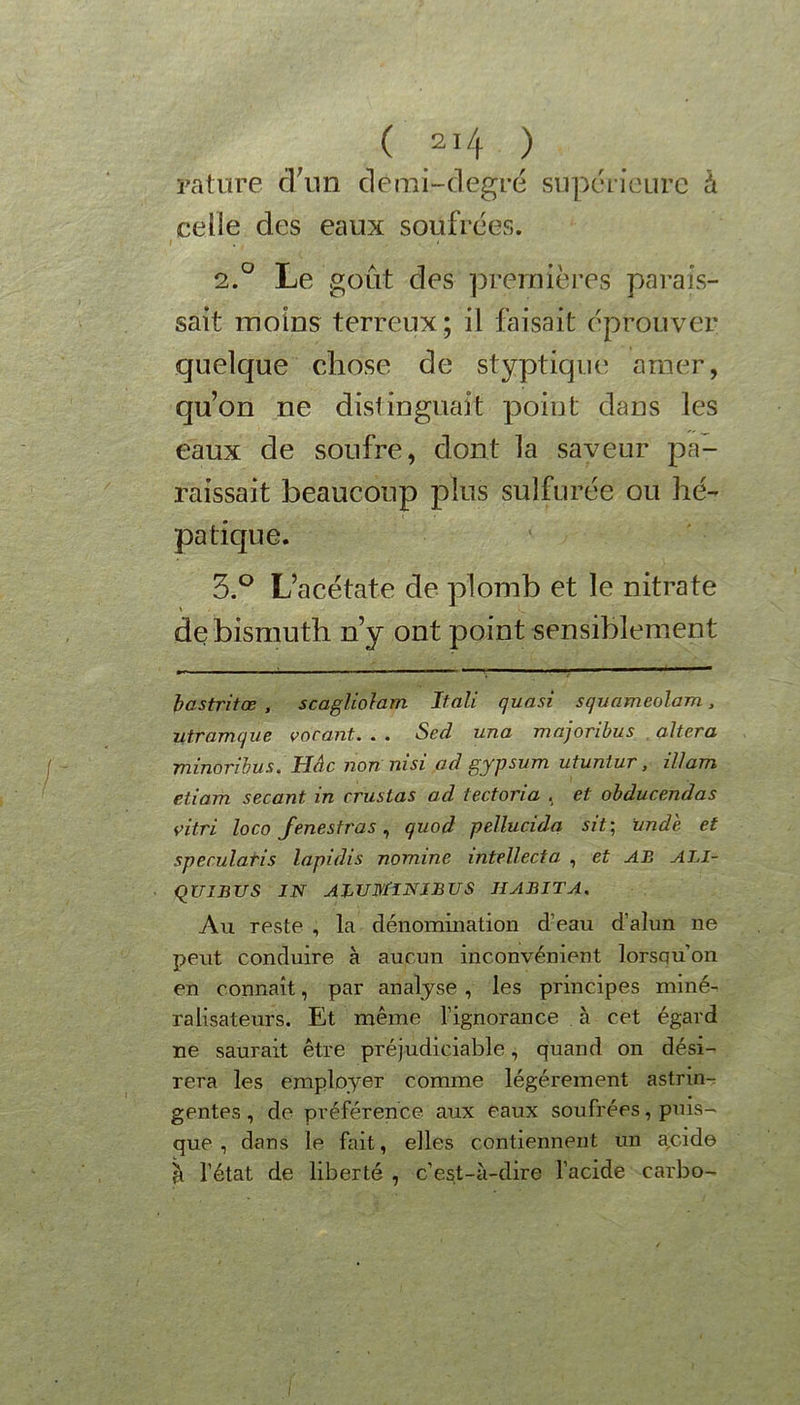 rature d'un demi-degré supérieure à celle des eaux soufrées. 2.0 Le goût des premières parais- sait moins terreux; il faisait éprouver quelque chose de styptique amer, qu’on ne distinguait point dans les eaux de soufre, dont la saveur pa- raissait beaucoup plus sulfurée ou hé- patique. 5.° L’acétate de plomb et le nitrate de bismuth n’y ont point sensiblement bastritœ , scagliolam Itali quasi squameolam, utramque vacant.. . . Sed una majoribus altéra minorihus. Hâc non ni si ad gypsum utuniur, il/am etiam sécant in cruslas ad tectoria , et obducendas vitri loco fenestras, quod pellucida sit; unde et specularis lapidis nomine intellecta , et AB ALI- qUIBUS IN ABUMINIBUS HABITA. Au reste , la dénomination d’eau d’alun ne peut conduire à aucun inconvénient lorsqu’on en connaît, par analyse , les principes miné-, ralisateurs. Et même l’ignorance à cet égard ne saurait être préjudiciable, quand on dési- rera les employer comme légèrement astrin- gentes , de préférence aux eaux soufrées, puis- que, dans le fait, elles contiennent un a,cide à l’état de liberté , c’est-à-dire l’acide carbo-