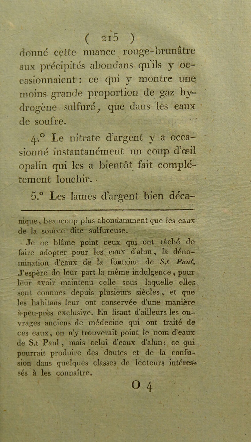 donné celte nuance rouge-brunâtre aux précipités abondons quils y oc- casionnaient : ce qui y montre une moins grande proportion de gaz hy- drogène sulfuré, que dans les eaux de soufre. /p° Le nitrate d’argent y a occa- sionné instantanément un coup d’œil, opalin qui les a bientôt fait complè- tement louchir. • 5.° Les lames d’argent bien déca- nique, beaucoup plus abondamment que les eaux de la source dite sulfureuse. Je ne blâme point ceux qui ont tâché de faire adopter pour les eaux d’alun, la déno- mination d’eaux de la fontaine de S.t PauL J’espère de leur part la même indulgence, pour leur avoir maintenu celle sous laquelle elles sont connues depuis plusieurs siècles, et que les habitans leur ont conservée d’une manière à-peu-près exclusive. En lisant d’ailleurs les ou- vrages anciens de médecine qui ont traité de ces eaux, on n’y trouverait point le nom d’eaux de S.t Paul, mais celui d’eaux d’alun; ce qui pourrait produire des doutes et de la confu- sion dans quelques classes de lecteurs intérêt ses à les connaître.