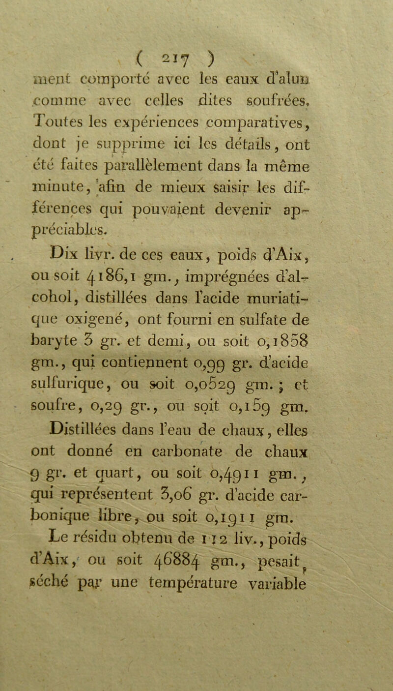 ment comporté avec les eaux cVakm comme avec celles dites soufrées. Toutes les expériences comparatives, dont je supprime ici les détails, ont été faites parallèlement dans la même minute, afin de mieux saisir les dif- férences qui pouvaient devenir ap- préciables. Dix livr. de ces eaux, poids d’Aix, ou soit 4186,1 gm.; imprégnées d’al- cohol, distillées dans l’acide muriati- que oxigené, ont fourni en sulfate de baryte 3 gr. et demi, ou soit 0,1858 gm., qui contiennent 0,99 gr. d’acide sulfurique, ou soit o,o52g gm. ; et soufre, 0,2g gr., ou soit 0,15g gm. Distillées dans l’eau de chaux, elles ont donné en carbonate de chaux 9 gr. et quart, ou soit 0,4911 gm.} qui représentent 3,06 gr. d’acide car- bonique libre, ou soit o,igii gm. Le résidu obtenu de 112 liv., poids d’Aix , ou soit 46884 gm., pesait séché par une température variable