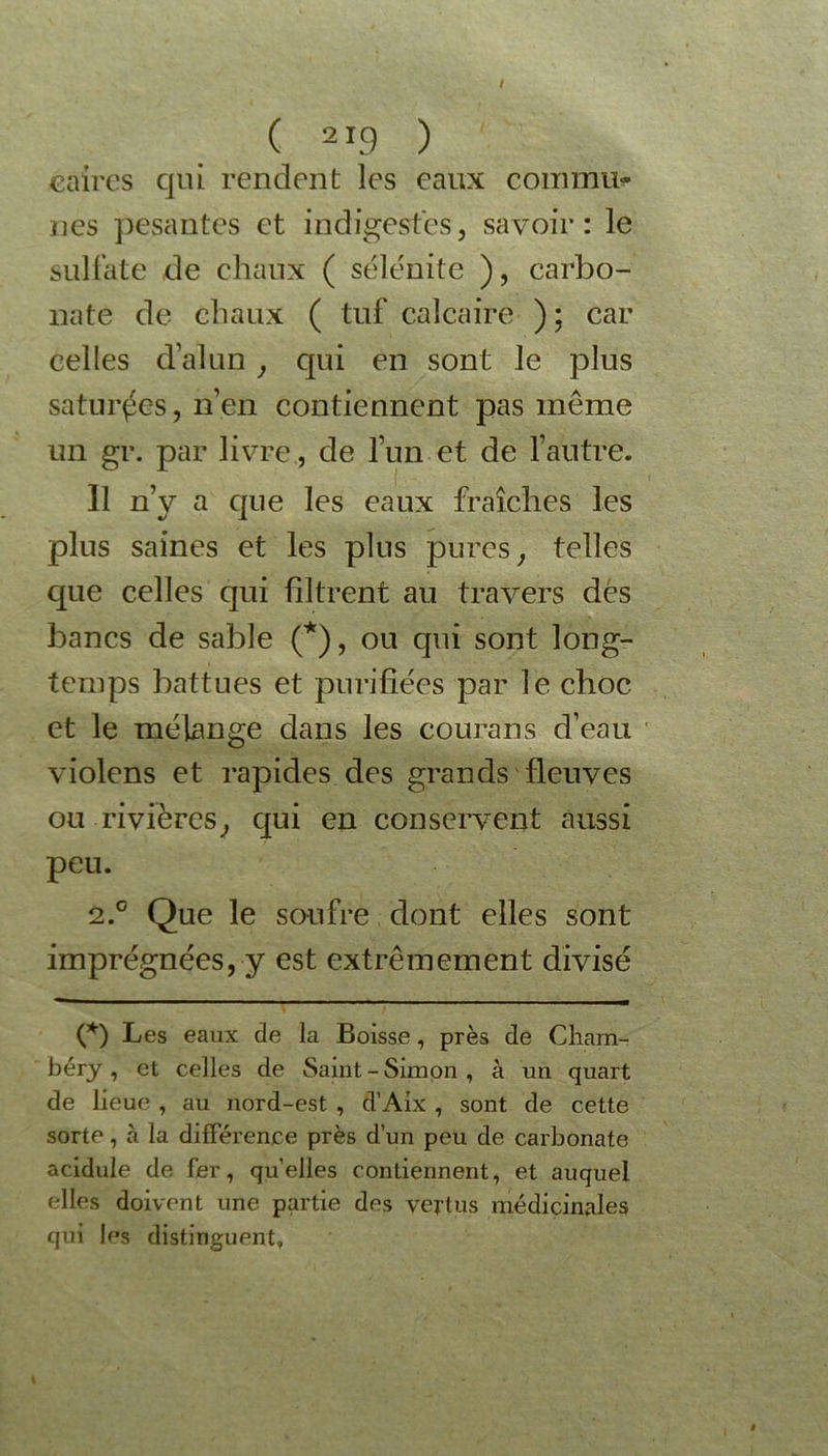 éaires qui rendent les eaux commu- nés pesantes et indigestes, savoir: le sulfate de chaux ( sélénite ), carbo- nate de chaux ( tuf calcaire ) ; car celles d’alun , qui en sont le plus saturées, n’en contiennent pas même un gr. par livre, de l’un et de l’autre. Il n’y a que les eaux fraîches les plus saines et les plus pures, telles que celles qui filtrent au travers dés bancs de sable (*), ou qui sont long- temps battues et purifiées par le choc et le mélange dans les courans d’eau violens et rapides des grands fleuves ou rivières, qui en conservent aussi peu. 2.0 Que le soufre dont elles sont imprégnées, y est extrêmement divisé (*) Les eaux de la Boisse, près de Cham- béry , et celles de Saint-Simon, à un quart de lieue , au nord-est , d’Aix , sont de cette sorte, à la différence près d’un peu de carbonate acidulé de fer, quelles contiennent, et auquel elles doivent une partie des vertus médicinales qui les distinguent,