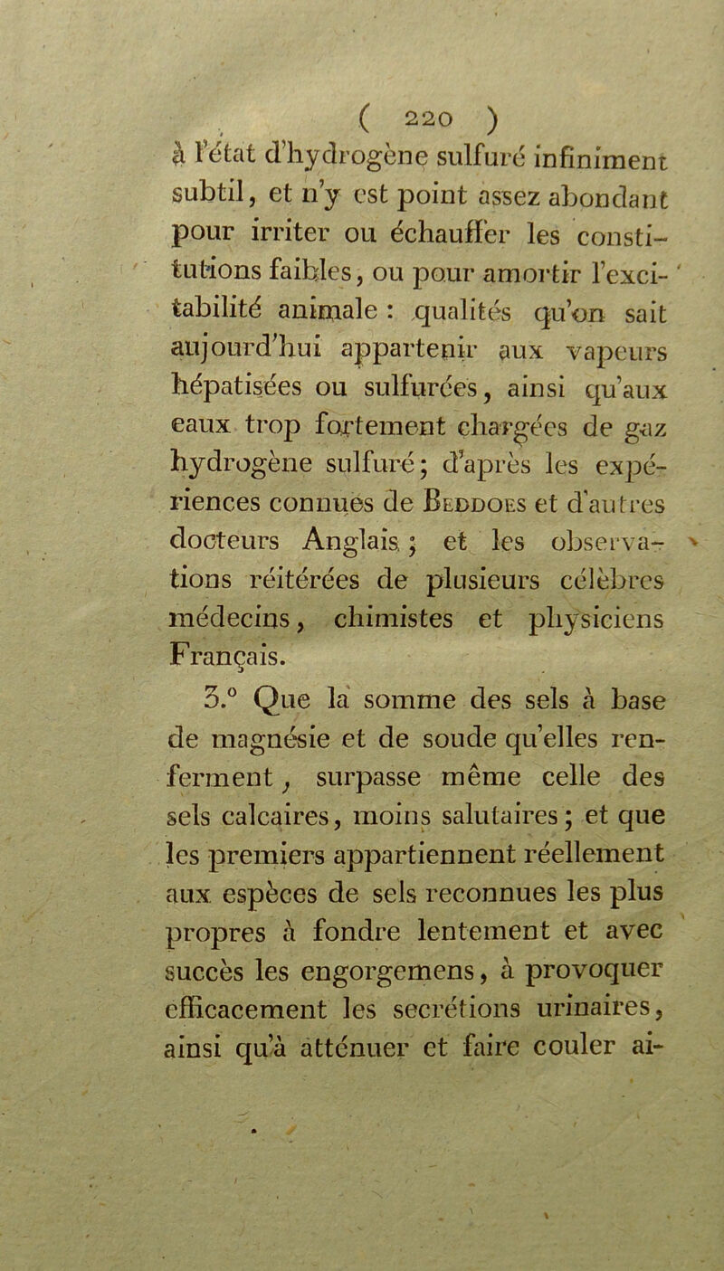 rogène sulfuré infiniment subtil, et n’y est point assez abondant pour irriter ou échauffer les consti- tutions faibles, ou pour amortir l’exci- tabilité animale : qualités qu’on sait aujourd’hui appartenir aux vapeurs hépatisées ou sulfurées, ainsi qu’aux eaux trop fortement chargées de gaz hydrogène sulfuré; daprès les expé- riences connues de Beddoes et d'autres docteurs Anglais, ; et les observa- tions réitérées de plusieurs célèbres médecins, chimistes et physiciens Français. 3.° Que la somme des sels à base de magnésie et de soude quelles ren- ferment , surpasse même celle des sels calcaires, moins salutaires; et que les premiers appartiennent réellement aux espèces de sels reconnues les plus propres à fondre lentement et avec succès les engorgemens, à provoquer efficacement les secrétions urinaires, ainsi qu’à atténuer et faire couler ai- à l’état d’hyd