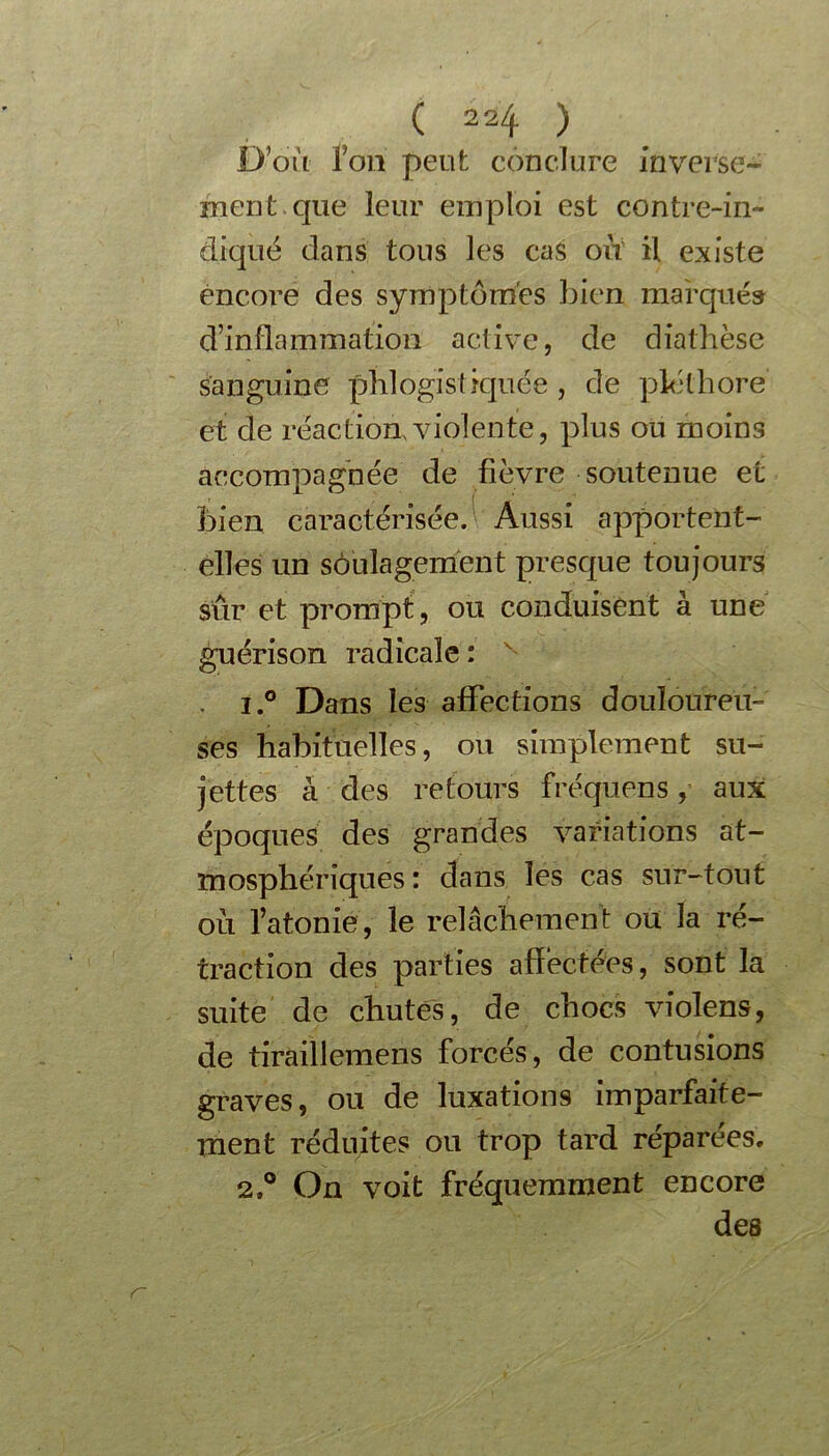 ( 2 2 ^ ) D’où foti peut conclure inverse- ment que leur emploi est contre-in- diqué dans tous les cas oit il existe encore des symptômes bien marqué» d’inflammation active, de diathèse sanguine phlogistiquée , de pléthore et de réaction, violente, plus ou moins accompagnée de fièvre soutenue et I ‘ bien caractérisée. Aussi apportent- elles un soulagement presque toujours sur et prompt , ou conduisent à une guérison radicale : v . i.° Dans les affections douloureu- ses habituelles, ou simplement su- jettes à des retours fréquens, aux époques des grandes variations at- mosphériques: dans les cas sur-tout où l’atonie, le relâchement ou la ré- traction des parties affectées, sont la suite de chutes, de chocs violens, de tiraillemens forcés, de contusions graves, ou de luxations imparfaite- ment réduites ou trop tard réparées. 2On voit fréquemment encore des