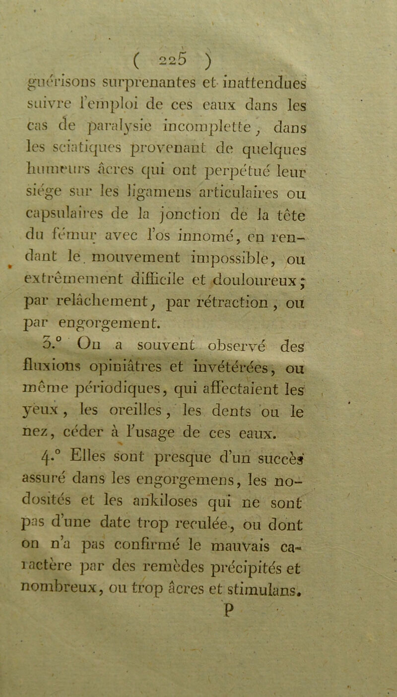 guérisons surprenantes et inattendues suivre l’emploi de ces eaux dans les cas de paralysie incomplet te, dans les sciatiques provenant de quelques humeurs âcres qui ont perpétue leur siège sur les ïigameus articulaires ou capsulaires de la jonction de la tête du fémur avec l’os innomé, en ren- dant le. mouvement impossible, ou extrêmement difficile et douloureux; par relâchement} par rétraction, ou par engorgement. 5.° On a souvent observé des fluxions opiniâtres et invétérées, ou même périodiques, qui affectaient les yeux, les oreilles, les dents ou le nez, céder à frisage de ces eaux. 4-° Elles sont presque d’un succès assuré dans les engorgemens, les no- dosités et les ankiloses qui 11e sont pas dune date trop reculée, ou dont on n’a pas confirmé le mauvais ca- ractère par des remèdes précipités et nombreux, ou trop âcres et stimulans. P