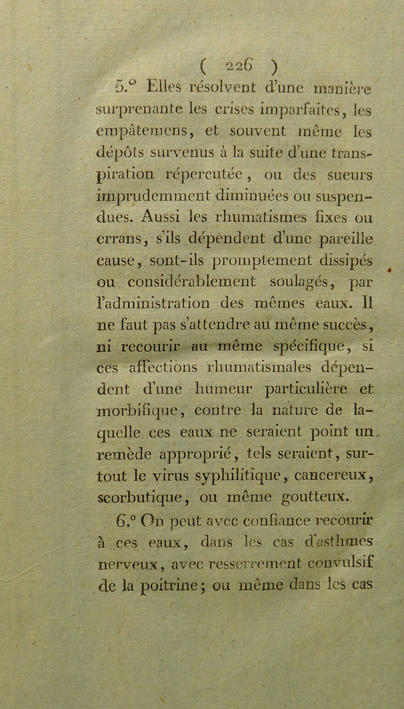 5.° Elles résolvent d’une manière surprenante les crises imparfaites, les em pu terrien s, et souvent même les dépôts survenus à la suite d’une trans- piration répercutée, ou des sueurs imprudemment diminuées ou suspen- dues. Aussi les rhumatismes fixes ou errans, s’ils dépendent d’une pareille cause, sont-ils promptement dissipés ou considérablement soulagés, par l’administration des mêmes eaux. Il ne faut pas s’attendre au même succès, ni recourir au même spécifique, si ces affections rhumatismales dépen- dent d’une humeur particulière et morbifique, contre la nature de la- quelle ces eaux ne seraient point un remède approprié, tels seraient, sur- tout le virus syphilitique, cancéreux, scorbutique, ou même goutteux. G.0 On peut avec confiance recourir à ces eaux, dans les cas d'asthmes nerveux, avec resserrement convulsif de la poitrine; ou même dans les cas