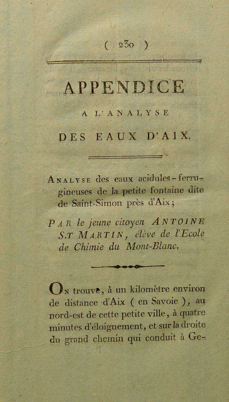 APPENDICE ' A L’ANALYSE DES EAUX D’A IX. Analyse des eaux acidulés-ferru- gineuses de la petite fontaine dite de Saint-Simon près d’Aix ; PAR le jeune citoyen ANTOINE s.T MARTIN: élève de l’Ecole de Chimie du Mont-Blanc. On trouve, a un kilomètre environ de distance d’Aix ( en Savoie ), au nord-est de cette petite ville, à quatre minutes d’éloignement, et sur la droite du grand chemin qui conduit à Ge-