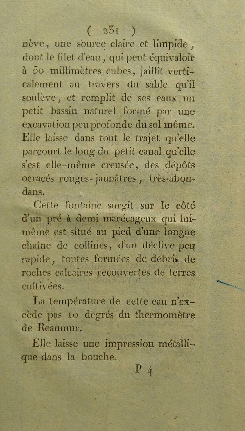 ( 25ï ) nève, une source claire et limpide, dont le filet d’eau , qui peut équivaloir à 5o millimètres cubes, jaillît verti- calement au travers du sable qu’il soulève, et remplit de scs eaux un petit bassin naturel formé par une excavation peu profonde du sol même. Elle laisse dans tout le trajet qu’elle parcourt le long du petit canal qu’elle s’est elle-même creusée, des dépôts ocracés rouges-jaunâtres, très-abom* dans. Cette fontaine surgit sur le côté d’un pré à demi marécageux qui luf- même est situé au pied d’une longue chaîne de collines, d’un déclive peu rapide, toutes formées de débris de roches calcaires recouvertes de terres cultivées. La température de cette eau n’ex- cède pas io degrés du thermomètre de Reaumur. Elle laisse une impression métalli- que dans la bouche. P 4 J