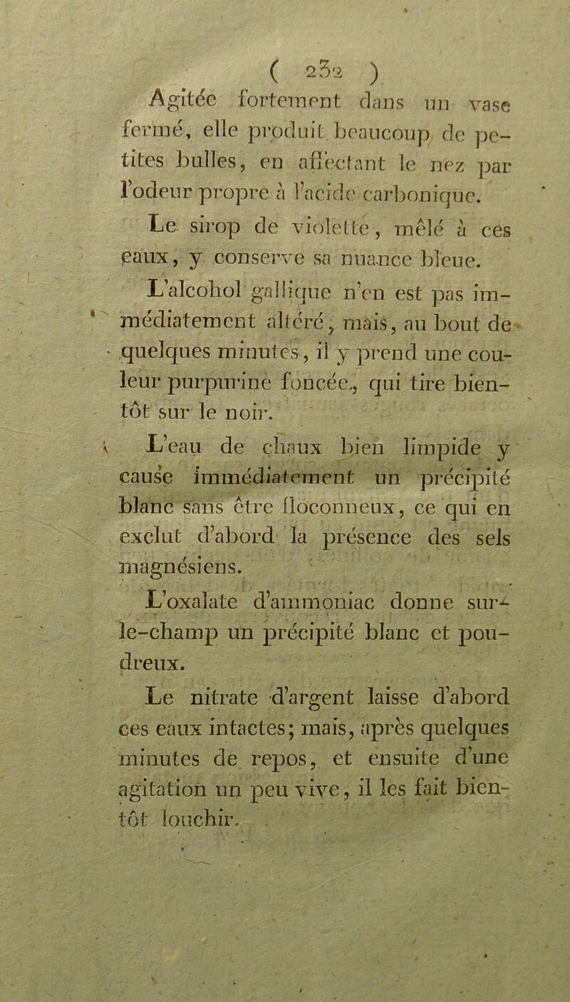 ( 2 32 ) Agitée fortement dans un vase fermé, elle produit beaucoup de pe- tites bulles, en atïe-cfant le nez par l’odeur propre à 1 acide carbonique. Le sirop de Violette , mêlé à ces eaux, y conserve sa nuance bleue. L’alcoliol galiique n’en est pas im- médiatement altéré, mais, au bout de quelques minutes, il y prend une cou- leur purpurine foncée., qui tire bien- tôt sur le noir. L’eau de chaux bien limpide y cause immédiatement un précipité blanc sans être floconneux, ce qui en exclut d’abord la présence des sels magnésiens. L’oxaîate d’ammoniac donne sur-- le-champ un précipité blanc et pou- dreux. Le nitrate d’argent laisse d’abord ces eaux intactes; mais, après quelques minutes de repos, et ensuite dune agitation un peu vive, il les fait bien- tôt louchir.