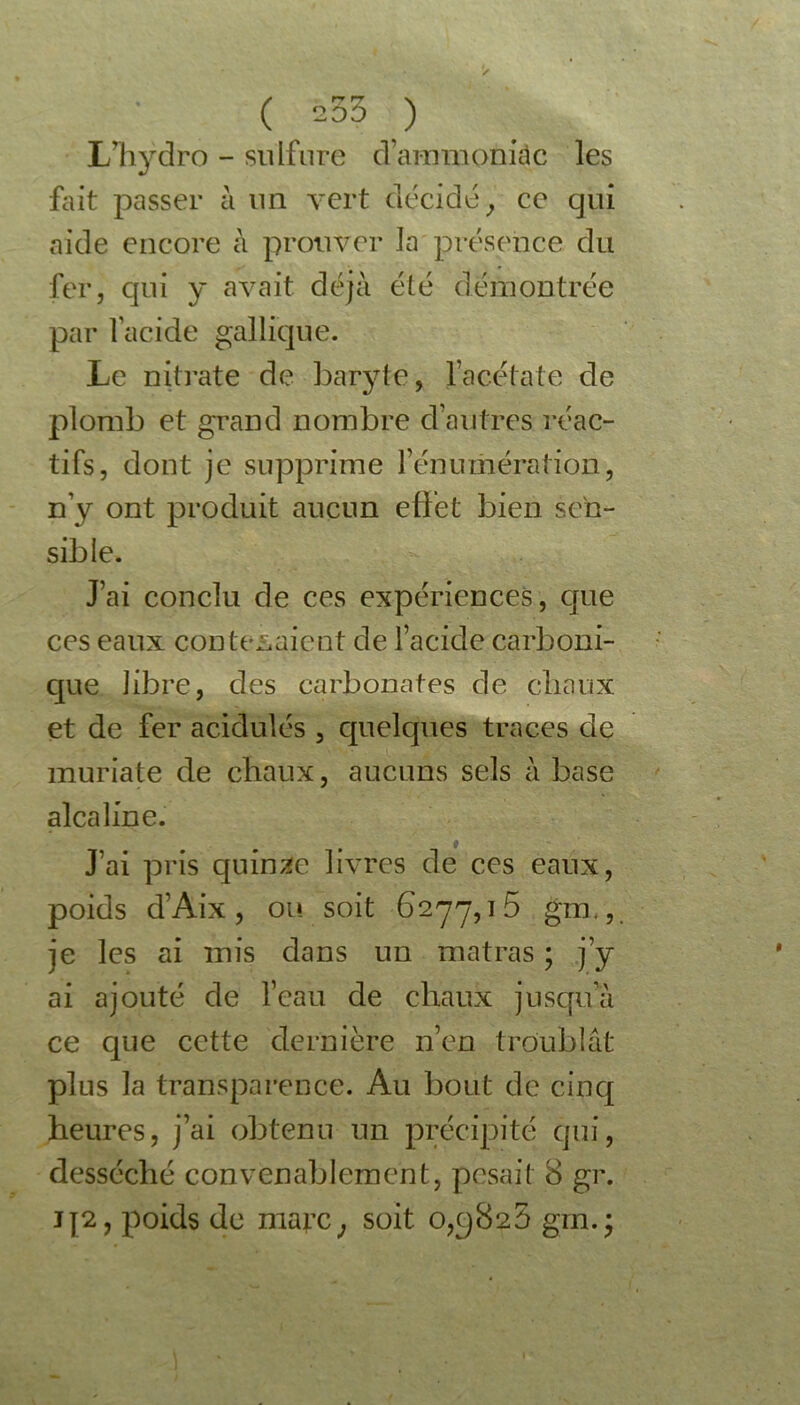 ( -53 ) LTiydro - sulfure d’ammoniàc les fait passer à un vert décidé y ce qui aide encore a prouver la présence du fer, qui y avait déjà été démontrée par l’acide gallique. Le nitrate de baryte, l’acétate de plomb et grand nombre clautres réac- tifs, dont je supprime l'énumération, n’y ont produit aucun effet bien sen- sible. J’ai conclu de ces expériences, que ces eaux contenaient de l’acide carboni- que libre, des carbonates de chaux et de fer acidulés , quelques traces de muriate de chaux, aucuns sels à base alcaline. J’ai pris quinze livres de ces eaux, poids d’Aix , ou soit 6277,1 5 gm., je les ai mis dans un matras ; j’y ai ajouté de l’eau de chaux jusqu’à ce que cette dernière n’en troublât plus la transparence. Au bout de cinq heures, j’ai obtenu un précipité qui, desséché convenablement, pesait 8 gr. j[2, poids de marc; soit 0,9825 gm.*