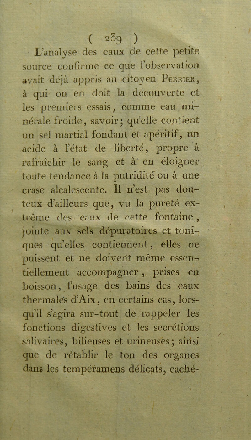 L’analyse des eaux de cette petite source confirme ce que l’observation avait déjà appris au citoyen Perrier, à qui on en doit la découverte et les premiers essais ; comme eau mi- nérale froide, savoir; quelle contient un sel martial fondant et apéritif, lui acide à l’état de liberté, propre à rafraîchir le sang et a en éloigner toute tendance à la putridité ou à une crase alcaîescente. Il n’est pas dou- teux d’ailleurs que, vu la pureté ex- trême des eaux de cette fontaine , jointe aux sels dépuratoires et toni- ques quelles contiennent, elles ne puissent et ne doivent même essen- tiellement accompagner , prises en boisson, l’usage des bains des eaux thermales d’Aix, en certains cas, lors- qu’il s’agira sur-tout de rappeler les fonctions digestives et les secrétions salivaires, bilieuses et mineuses; ainsi que de rétablir le ton des organes dans les tempéramens délicats, caché-