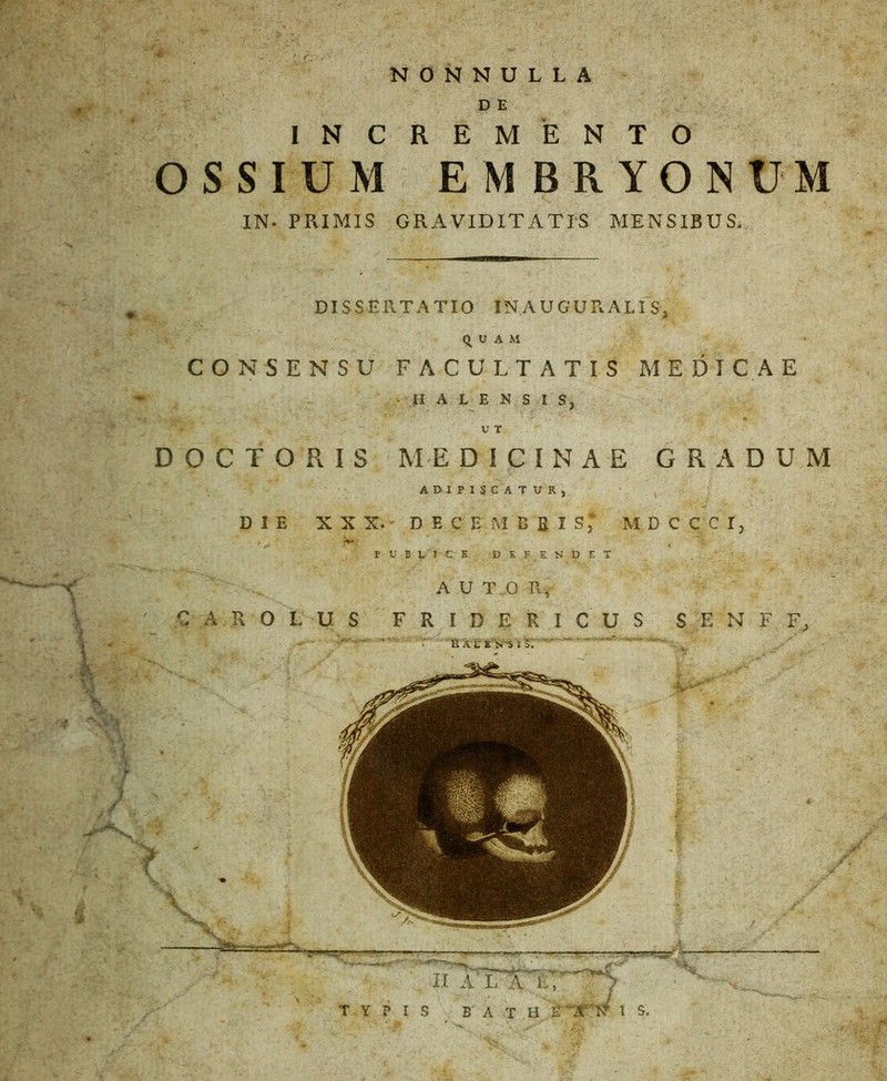 '■* NONNULLA D E INCREMENTO OSSIUM EMBRYONUM IN- PRIMIS GRAVIDITATIS MENSIBUS. DISSERTATIO IN AUGURALIS, QUAM CONSENSU FACULTATIS MEDICAE II A L E N S I S, U T DOCTORIS ME DICINAE GRADUM ADIPISCATUR, DIE XXX. DEC EM E g I S* MDCCCI, PUBLICE DEFENDET . .. ^ _____ _v' TYPIS B A T a ir a V 1 s.