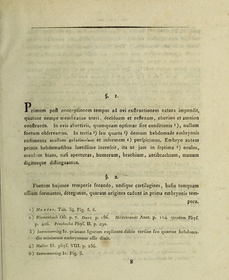 §. I. Primum poft conceptionem tempus ad ovi exftructionem natura impendit, quatuor nempe membranas uteri, deciduam et reflexam, chorion et amnion conftrueris. In ovis abortivis, quamquam optimae flnt conditionis •), nullum foetum obfervamus. In tertia2) feu quarta 3) demum hebdomade embryonis rudimenta tnaffam gelatinofam et informem 4) perfpicimus. Embryo autem primis hebdomadibus laetiftinie increfcit, ita ut jam in feptima *) oculos, osculum hians, nafi aperturas, humerum, brachium, antibrachium, manum digitosque diflinguatnus. §• 2. Foetum hujusce temporis fecando, undique cartilagines, bafin tamquam oftium formantes, detegimus, quarum origines cadunt in prima embryonis tem- pora. i.) Hunter. Tab. 34- Fig. 5. 6. 2) Blumenbach Oft. p. 7. Danz p. 186. Hildebrandt Anat. p. 114- ejusdem Phyf. p. 4°6. Proc/iaska Phyf. II. p. 290. 3) Soenvnerringlc. primam figuram explicans dubie tertiae feu quartae hebdoma- dis minimum embryonem effe dixit. 4) Haller EI. phyf. VIII. p. 256. 5 ) Soemmerring Ic. Fig. 3. B