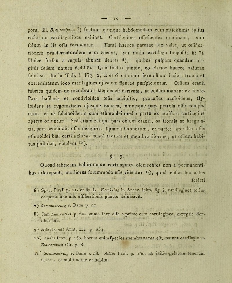 coftarum cartilaginibus exhibet. Cartilagines offefcentes nominant, cum folum in iis offa formentur. Tanti haecce naturae lex valet, ut offifica- tionem praeternaturalem eam vocent, cui nulla cartilago fuppofita fit 7). Unice forfan a regula abeant dentes 8), quibus pulpam quandam ori- ginis fedem natura dedit 9). Qio foetus junior, eo c'arior haecce naturae fabrica. Ita in Tab. I. Fig. 2, 4 et 6 omnium fere offium faciei, trunci et extremitatum loco cartilagines ejusdem figurae perfpiciuntur. Offiutn cranii fabrica quidem ex membranis faepius eft derivata, at eodem manant ex fonte. Pars bafilaris et condyloidea offis occipitis, proceffus maftoideus, fty- loideus et zygomaticus ejusque radices, omnisque pars petrofa offis tempo- rum, et os fphenoideum cum ethmoidei media parte ex craffiori cartilagine aperte oriuntur. Sed etiam reliqua pars offium cranii, os frontis et bregma- tis, pars occipitalis offis occipitis, fquama temporum, et partes laterales offis ethmoidei bafi cartilaginea, tenui tantum et membraniforme, ut offium habi- tus poftulat, gaudent 10). $• 3- Quoad fabricam habitumque cartilagines ofcefcenfes non a permanenti, bus diferepantj molliores folummodo effe videntur n), quod coftas feu artus fceleti 6) Spec. Phyf. p. 11. et fig. I. Kerckring in Anthr. ichn. fig. 4- cartilagines totius corporis line ullo oCfificatioms puncto delineavit. 7) Soemmerring v. Baue p. 42- 8) Jam Laurentius p. 62. omnia fere offa a primo ortu cortilaginea, exceptis den- tibus etc. g) Hildebrandt Anat. III. p. 23g. 10) Albini Icon. p. i5o. horum enimfpecies membranacea eft, natura cartilaginea. Blumenbach Oft. p. 8. i'i ) Soemmerring v. Baue p. 48. Albini Icon. p. i5o. ab initio-gelatum tenerum refert, et mollitudine et habitu.